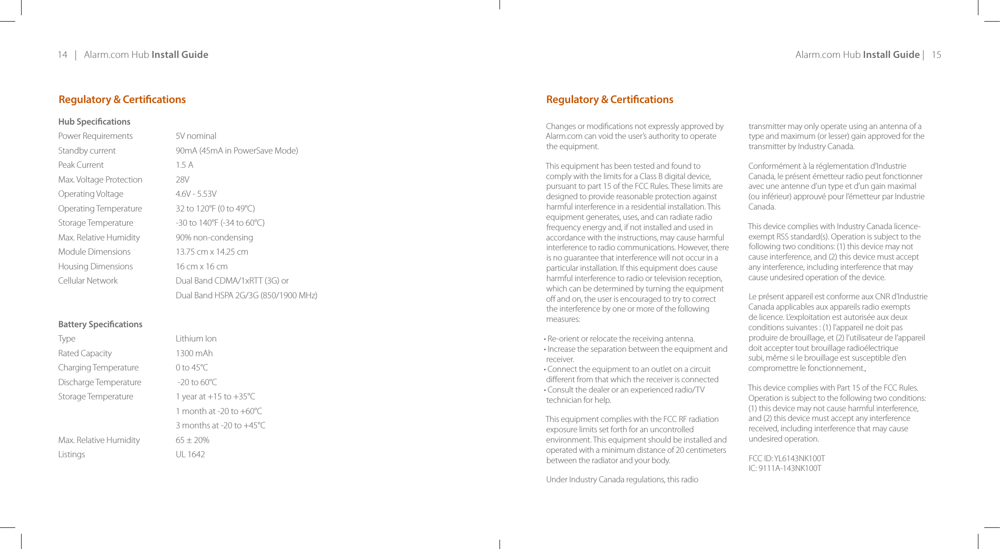 14   |   Alarm.com Hub Install Guide Alarm.com Hub Install Guide |   15Regulatory &amp; CerticationsRegulatory &amp; CerticationsChanges or modications not expressly approved by Alarm.com can void the user’s authority to operate the equipment. This equipment has been tested and found to comply with the limits for a Class B digital device, pursuant to part 15 of the FCC Rules. These limits are designed to provide reasonable protection against harmful interference in a residential installation. This equipment generates, uses, and can radiate radio frequency energy and, if not installed and used in accordance with the instructions, may cause harmful interference to radio communications. However, there is no guarantee that interference will not occur in a particular installation. If this equipment does cause harmful interference to radio or television reception, which can be determined by turning the equipment o and on, the user is encouraged to try to correct the interference by one or more of the following measures:  • Re-orient or relocate the receiving antenna.• Increase the separation between the equipment and receiver.• Connect the equipment to an outlet on a circuit dierent from that which the receiver is connected • Consult the dealer or an experienced radio/TV technician for help. This equipment complies with the FCC RF radiation exposure limits set forth for an uncontrolled environment. This equipment should be installed and operated with a minimum distance of 20 centimeters between the radiator and your body. Under Industry Canada regulations, this radio transmitter may only operate using an antenna of a type and maximum (or lesser) gain approved for the transmitter by Industry Canada. Conformément à la réglementation d’Industrie Canada, le présent émetteur radio peut fonctionner avec une antenne d’un type et d’un gain maximal (ou inférieur) approuvé pour l’émetteur par Industrie Canada. This device complies with Industry Canada licence-exempt RSS standard(s). Operation is subject to the following two conditions: (1) this device may not cause interference, and (2) this device must accept any interference, including interference that may cause undesired operation of the device. Le présent appareil est conforme aux CNR d’Industrie Canada applicables aux appareils radio exempts de licence. L’exploitation est autorisée aux deux conditions suivantes : (1) l’appareil ne doit pas produire de brouillage, et (2) l’utilisateur de l’appareil doit accepter tout brouillage radioélectrique subi, même si le brouillage est susceptible d’en compromettre le fonctionnement., This device complies with Part 15 of the FCC Rules. Operation is subject to the following two conditions: (1) this device may not cause harmful interference, and (2) this device must accept any interference received, including interference that may cause undesired operation. FCC ID: YL6143NK100T IC: 9111A-143NK100THub Specications Power Requirements  5V nominalStandby current  90mA (45mA in PowerSave Mode)Peak Current  1.5 AMax. Voltage Protection  28VOperating Voltage  4.6V - 5.53VOperating Temperature  32 to 120°F (0 to 49°C)Storage Temperature  -30 to 140°F (-34 to 60°C)Max. Relative Humidity  90% non-condensingModule Dimensions  13.75 cm x 14.25 cmHousing Dimensions  16 cm x 16 cmCellular Network  Dual Band CDMA/1xRTT (3G) or   Dual Band HSPA 2G/3G (850/1900 MHz)Battery Specications Type  Lithium IonRated Capacity  1300 mAhCharging Temperature  0 to 45°CDischarge Temperature   -20 to 60°CStorage Temperature  1 year at +15 to +35°C  1 month at -20 to +60°C  3 months at -20 to +45°CMax. Relative Humidity  65 ± 20%Listings  UL 1642