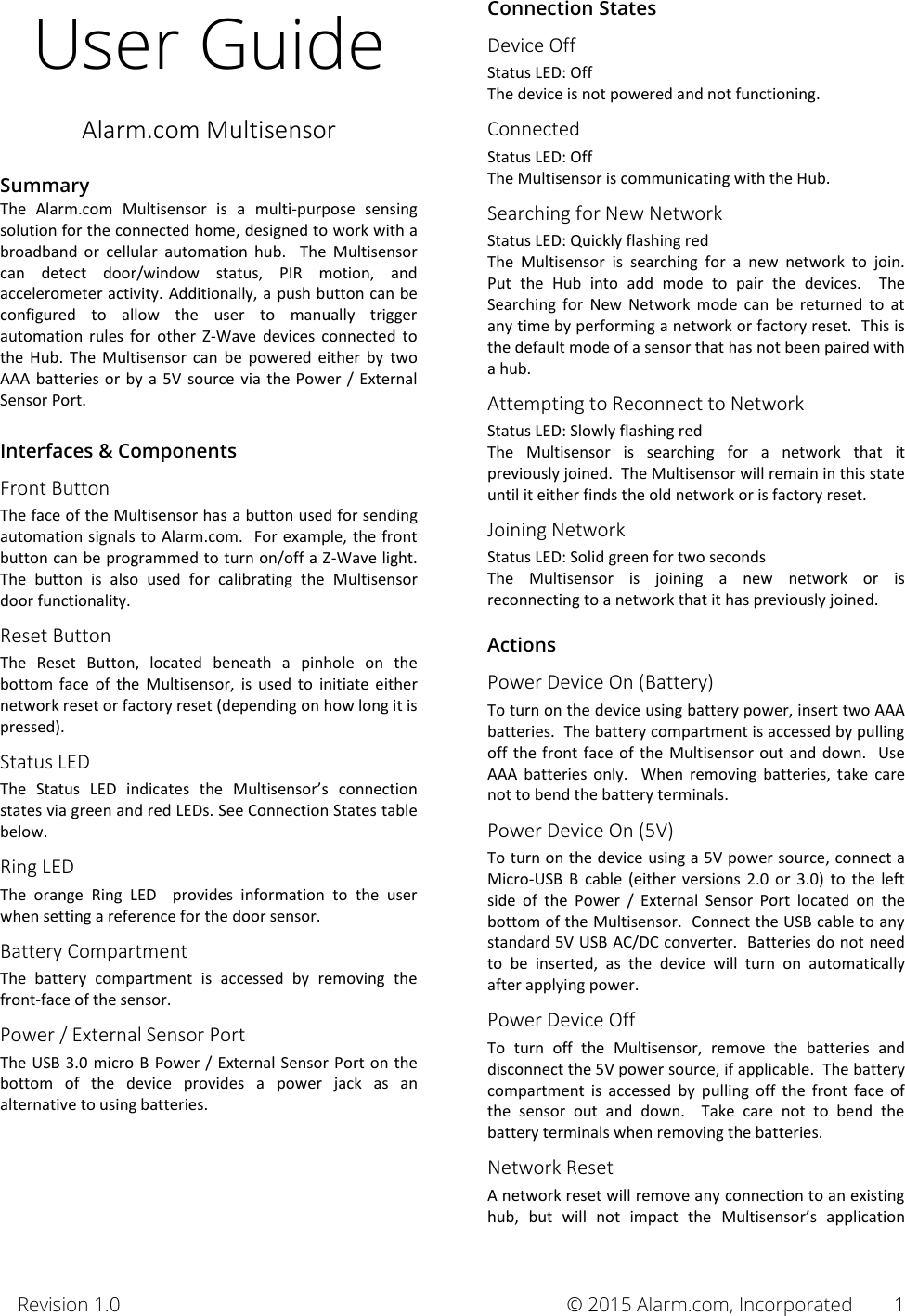 Revision 1.0       © 2015 Alarm.com, Incorporated 1 User Guide Alarm.com Multisensor  Summary The  Alarm.com  Multisensor  is  a  multi-purpose  sensing solution for the connected home, designed to work with a broadband  or  cellular  automation  hub.  The  Multisensor can  detect  door/window  status,  PIR  motion,  and accelerometer activity. Additionally, a push  button can be configured  to  allow  the  user  to  manually  trigger automation  rules  for  other  Z-Wave  devices  connected  to the  Hub.  The  Multisensor  can  be  powered  either  by  two AAA batteries or by  a  5V source  via  the Power  / External Sensor Port.  Interfaces &amp; Components Front Button The face of the Multisensor has a button used for sending automation signals to Alarm.com.  For example, the front button can be programmed to turn on/off a Z-Wave light.  The  button  is  also  used  for  calibrating  the  Multisensor door functionality. Reset Button The  Reset  Button,  located  beneath  a  pinhole  on  the bottom  face  of  the  Multisensor,  is  used  to  initiate  either network reset or factory reset (depending on how long it is pressed). Status LED The  Status  LED  indicates  the  Multisensor’s  connection states via green and red LEDs. See Connection States table below. Ring LED The  orange  Ring  LED    provides  information  to  the  user when setting a reference for the door sensor. Battery Compartment The  battery  compartment  is  accessed  by  removing  the front-face of the sensor. Power / External Sensor Port The USB  3.0 micro B  Power / External Sensor Port  on  the bottom  of  the  device  provides  a  power  jack  as  an alternative to using batteries.       Connection States Device Off Status LED: Off The device is not powered and not functioning. Connected Status LED: Off The Multisensor is communicating with the Hub.  Searching for New Network Status LED: Quickly flashing red The  Multisensor  is  searching  for  a  new  network  to  join.  Put  the  Hub  into  add  mode  to  pair  the  devices.    The Searching  for  New  Network  mode  can  be  returned  to  at any time by performing a network or factory reset.  This is the default mode of a sensor that has not been paired with a hub. Attempting to Reconnect to Network Status LED: Slowly flashing red The  Multisensor  is  searching  for  a  network  that  it previously joined.  The Multisensor will remain in this state until it either finds the old network or is factory reset.  Joining Network Status LED: Solid green for two seconds The  Multisensor  is  joining  a  new  network  or  is reconnecting to a network that it has previously joined.  Actions Power Device On (Battery) To turn on the device using battery power, insert two AAA batteries.  The battery compartment is accessed by pulling off  the front  face  of  the  Multisensor out  and  down.    Use AAA  batteries  only.    When  removing  batteries,  take  care not to bend the battery terminals.   Power Device On (5V) To turn on the device using a 5V power source, connect a Micro-USB  B  cable  (either  versions  2.0  or  3.0)  to  the  left side  of  the  Power  /  External  Sensor  Port  located  on  the bottom of the Multisensor.  Connect the USB cable to any standard 5V USB AC/DC converter.  Batteries do not need to  be  inserted,  as  the  device  will  turn  on  automatically after applying power.   Power Device Off To  turn  off  the  Multisensor,  remove  the  batteries  and disconnect the 5V power source, if applicable.  The battery compartment  is  accessed  by  pulling  off  the  front  face  of the  sensor  out  and  down.    Take  care  not  to  bend  the battery terminals when removing the batteries. Network Reset A network reset will remove any connection to an existing hub,  but  will  not  impact  the  Multisensor’s  application 