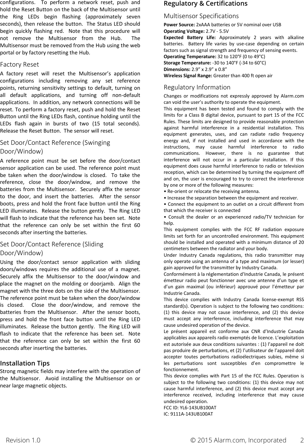 Revision 1.0       © 2015 Alarm.com, Incorporated 2 configurations.    To  perform  a  network  reset,  push  and hold the Reset Button on the back of the Multisensor until the  Ring  LEDs  begin  flashing  (approximately  seven seconds), then release the button.  The Status LED should begin  quickly  flashing  red.    Note  that  this  procedure  will not  remove  the  Multisensor  from  the  Hub.    The Multisensor must be removed from the Hub using the web portal or by factory resetting the Hub. Factory Reset A  factory  reset  will  reset  the  Multisensor’s  application configurations  including  removing  any  set  reference points, returning sensitivity settings to default, turning on all  default  applications,  and  turning  off  non-default applications.  In addition, any network connections will be reset. To perform a factory reset, push and hold the Reset Button until the Ring LEDs flash, continue holding until the LEDs  flash  again  in  bursts  of  two  (15  total  seconds).  Release the Reset Button.  The sensor will reset. Set Door/Contact Reference (Swinging Door/Window) A  reference  point  must  be  set  before  the  door/contact sensor application can be used.  The reference point must be  taken  when  the  door/window  is  closed.    To  take  the reference,  close  the  door/window,  and  remove  the batteries from the  Multisensor.    Securely affix  the  sensor to  the  door,  and  insert  the  batteries.    After  the  sensor boots, press and hold the front face button until the Ring LED illuminates.  Release the button gently.  The Ring LED will flash to indicate that the reference has been set.  Note that  the  reference  can  only  be  set  within  the  first  60 seconds after inserting the batteries. Set Door/Contact Reference (Sliding Door/Window) Using  the  door/contact  sensor  application  with  sliding doors/windows  requires  the  additional  use  of  a  magnet.  Securely  affix  the  Multisensor  to  the  door/window  and place the magnet on the molding or doorjamb.  Align the magnet with the three dots on the side of the Multisensor.  The reference point must be taken when the door/window is  closed.    Close  the  door/window,  and  remove  the batteries  from  the  Multisensor.    After  the  sensor  boots, press  and  hold  the  front  face  button  until  the  Ring  LED illuminates.  Release the button gently.  The Ring LED will flash  to  indicate  that  the  reference  has  been  set.    Note that  the  reference  can  only  be  set  within  the  first  60 seconds after inserting the batteries.  Installation Tips Strong magnetic fields may interfere with the operation of the  Multisensor.    Avoid  installing  the  Multisensor  on  or near large magnetic objects.      Regulatory &amp; Certifications Multisensor Specifications Power Source: 2xAAA batteries or 5V nominal over USB Operating Voltage: 2.7V - 5.5V Expected  Battery  Life:  Approximately  2  years  with  alkaline batteries.  Battery  life  varies  by  use-case  depending  on  certain factors such as signal strength and frequency of sensing events. Operating Temperature: 32 to 120°F (0 to 49°C) Storage Temperature: -30 to 140°F (-34 to 60°C) Dimensions: 2.9” x 2.9” x 0.8” Wireless Signal Range: Greater than 400 ft open air Regulatory Information Changes  or  modifications  not  expressly  approved  by  Alarm.com can void the user’s authority to operate the equipment. This  equipment  has  been  tested  and  found  to  comply  with  the limits for a  Class  B digital device, pursuant to part 15  of the  FCC Rules. These limits are designed to provide reasonable protection against  harmful  interference  in  a  residential  installation.  This equipment  generates,  uses,  and  can  radiate  radio  frequency energy  and,  if  not  installed  and  used  in  accordance  with  the instructions,  may  cause  harmful  interference  to  radio communications.  However,  there  is  no  guarantee  that interference  will  not  occur  in  a  particular  installation.  If  this equipment does cause harmful interference to radio or television reception, which can be determined by turning the equipment off and on, the user is encouraged to try to correct the interference by one or more of the following measures: • Re-orient or relocate the receiving antenna. • Increase the separation between the equipment and receiver. • Connect the equipment to an outlet on a circuit different from that which the receiver is connected •  Consult  the  dealer  or  an  experienced  radio/TV  technician  for help. This  equipment  complies  with  the  FCC  RF  radiation  exposure limits set forth for an uncontrolled environment. This equipment should be installed and operated with a minimum distance of 20 centimeters between the radiator and your body. Under  Industry  Canada  regulations,  this  radio  transmitter  may only operate using an antenna of a type and maximum (or lesser) gain approved for the transmitter by 
