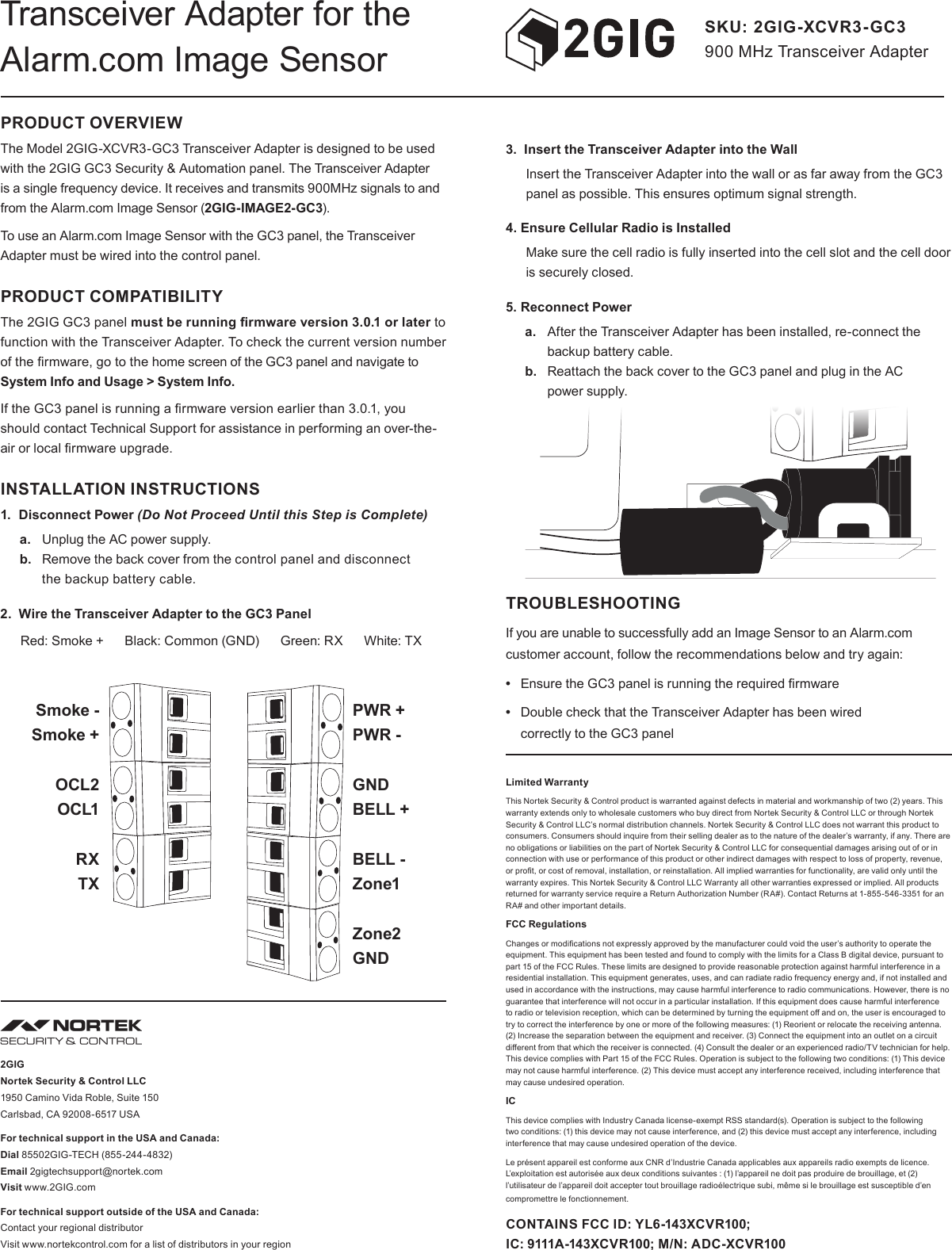 PRODUCT OVERVIEWThe Model 2GIG-XCVR3-GC3 Transceiver Adapter is designed to be used with the 2GIG GC3 Security &amp; Automation panel. The Transceiver Adapter is a single frequency device. It receives and transmits 900MHz signals to and from the Alarm.com Image Sensor (2GIG-IMAGE2-GC3).To use an Alarm.com Image Sensor with the GC3 panel, the Transceiver Adapter must be wired into the control panel.PRODUCT COMPATIBILITYThe 2GIG GC3 panel must be running rmware version 3.0.1 or later to function with the Transceiver Adapter. To check the current version number of the rmware, go to the home screen of the GC3 panel and navigate to System Info and Usage &gt; System Info.If the GC3 panel is running a rmware version earlier than 3.0.1, you should contact Technical Support for assistance in performing an over-the-air or local rmware upgrade. INSTALLATION INSTRUCTIONS1.  Disconnect Power (Do Not Proceed Until this Step is Complete)a.  Unplug the AC power supply. b.  Remove the back cover from the control panel and disconnect  the backup battery cable. 2.  Wire the Transceiver Adapter to the GC3 PanelRed: Smoke +      Black: Common (GND)      Green: RX      White: TXSKU: 2GIG-XCVR3-GC3 900 MHz Transceiver AdapterTransceiver Adapter for the Alarm.com Image Sensor3.  Insert the Transceiver Adapter into the WallInsert the Transceiver Adapter into the wall or as far away from the GC3 panel as possible. This ensures optimum signal strength. 4. Ensure Cellular Radio is InstalledMake sure the cell radio is fully inserted into the cell slot and the cell door is securely closed.5. Reconnect Powera.  After the Transceiver Adapter has been installed, re-connect the backup battery cable. b.  Reattach the back cover to the GC3 panel and plug in the AC  power supply.          TROUBLESHOOTINGIf you are unable to successfully add an Image Sensor to an Alarm.com customer account, follow the recommendations below and try again:•  Ensure the GC3 panel is running the required rmware•  Double check that the Transceiver Adapter has been wired  correctly to the GC3 panelLimited WarrantyThis Nortek Security &amp; Control product is warranted against defects in material and workmanship of two (2) years. This warranty extends only to wholesale customers who buy direct from Nortek Security &amp; Control LLC or through Nortek Security &amp; Control LLC’s normal distribution channels. Nortek Security &amp; Control LLC does not warrant this product to consumers. Consumers should inquire from their selling dealer as to the nature of the dealer’s warranty, if any. There are no obligations or liabilities on the part of Nortek Security &amp; Control LLC for consequential damages arising out of or in connection with use or performance of this product or other indirect damages with respect to loss of property, revenue, or prot, or cost of removal, installation, or reinstallation. All implied warranties for functionality, are valid only until the warranty expires. This Nortek Security &amp; Control LLC Warranty all other warranties expressed or implied. All products returned for warranty service require a Return Authorization Number (RA#). Contact Returns at 1-855-546-3351 for an RA# and other important details. FCC RegulationsChanges or modications not expressly approved by the manufacturer could void the user’s authority to operate the equipment. This equipment has been tested and found to comply with the limits for a Class B digital device, pursuant to part 15 of the FCC Rules. These limits are designed to provide reasonable protection against harmful interference in a residential installation. This equipment generates, uses, and can radiate radio frequency energy and, if not installed and used in accordance with the instructions, may cause harmful interference to radio communications. However, there is no guarantee that interference will not occur in a particular installation. If this equipment does cause harmful interference to radio or television reception, which can be determined by turning the equipment o and on, the user is encouraged to try to correct the interference by one or more of the following measures: (1) Reorient or relocate the receiving antenna. (2) Increase the separation between the equipment and receiver. (3) Connect the equipment into an outlet on a circuit dierent from that which the receiver is connected. (4) Consult the dealer or an experienced radio/TV technician for help. This device complies with Part 15 of the FCC Rules. Operation is subject to the following two conditions: (1) This device may not cause harmful interference. (2) This device must accept any interference received, including interference that may cause undesired operation.ICThis device complies with Industry Canada license-exempt RSS standard(s). Operation is subject to the following two conditions: (1) this device may not cause interference, and (2) this device must accept any interference, including interference that may cause undesired operation of the device. Le présent appareil est conforme aux CNR d’Industrie Canada applicables aux appareils radio exempts de licence. L’exploitation est autorisée aux deux conditions suivantes : (1) l’appareil ne doit pas produire de brouillage, et (2) l’utilisateur de l’appareil doit accepter tout brouillage radioélectrique subi, même si le brouillage est susceptible d’en compromettre le fonctionnement.CONTAINS FCC ID: YL6-143XCVR100;  IC: 9111A-143XCVR100; M/N: ADC-XCVR1002GIG Nortek Security &amp; Control LLC 1950 Camino Vida Roble, Suite 150 Carlsbad, CA 92008-6517 USAFor technical support in the USA and Canada: Dial 85502GIG-TECH (855-244-4832) Email 2gigtechsupport@nortek.com Visit www.2GIG.comFor technical support outside of the USA and Canada: Contact your regional distributor Visit www.nortekcontrol.com for a list of distributors in your regionSmoke -Smoke +OCL2OCL1RXTXPWR +PWR - GNDBELL +BELL -Zone1Zone2GND