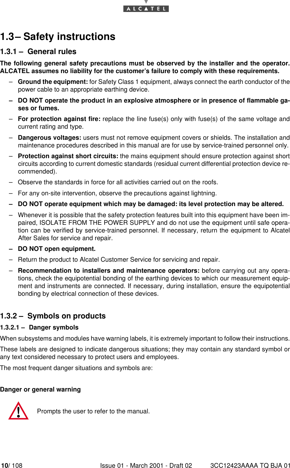 10/ 108 Issue 01 - March 2001 - Draft 02 3CC12423AAAA TQ BJA 01141.3–Safety instructions1.3.1 –General rulesThe following general safety precautions must be observed by the installer and the operator.ALCATEL assumes no liability for the customer’s failure to comply with these requirements.–Ground the equipment: for Safety Class 1 equipment, always connect the earth conductor of thepower cable to an appropriate earthing device.–DO NOT operate the product in an explosive atmosphere or in presence of flammable ga-ses or fumes.–For protection against fire: replace the line fuse(s) only with fuse(s) of the same voltage andcurrent rating and type.–Dangerous voltages: users must not remove equipment covers or shields. The installation andmaintenance procedures described in this manual are for use by service-trained personnel only.–Protection against short circuits: the mains equipment should ensure protection against shortcircuits according to current domestic standards (residual current differential protection device re-commended).–Observe the standards in force for all activities carried out on the roofs.–For any on-site intervention, observe the precautions against lightning.–DO NOT operate equipment which may be damaged: its level protection may be altered.–Whenever it is possible that the safety protection features built into this equipment have been im-paired, ISOLATE FROM THE POWER SUPPLY and do not use the equipment until safe opera-tion can be verified by service-trained personnel. If necessary, return the equipment to AlcatelAfter Sales for service and repair.–DO NOT open equipment.–Return the product to Alcatel Customer Service for servicing and repair.–Recommendation to installers and maintenance operators: before carrying out any opera-tions, check the equipotential bonding of the earthing devices to which our measurement equip-ment and instruments are connected. If necessary, during installation, ensure the equipotentialbonding by electrical connection of these devices.1.3.2 –Symbols on products1.3.2.1 –Danger symbolsWhen subsystems and modules have warning labels, it is extremely important to follow their instructions.These labels are designed to indicate dangerous situations; they may contain any standard symbol orany text considered necessary to protect users and employees.The most frequent danger situations and symbols are:Danger or general warningPrompts the user to refer to the manual.