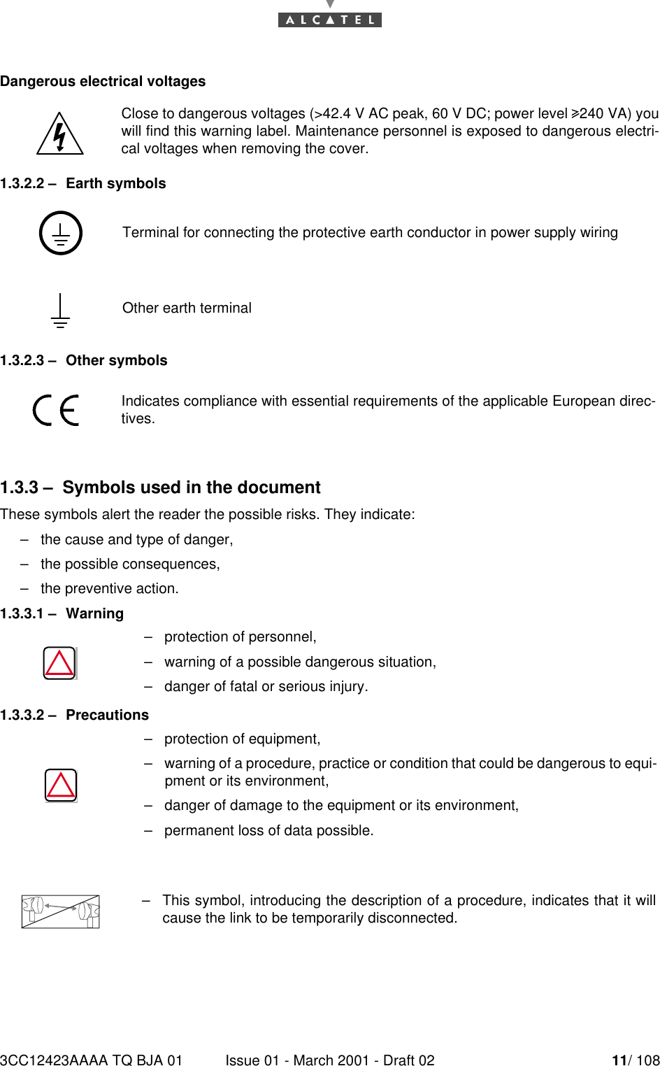 3CC12423AAAA TQ BJA 01 Issue 01 - March 2001 - Draft 02 11/ 10814Dangerous electrical voltages1.3.2.2 –Earth symbols1.3.2.3 –Other symbols1.3.3 –Symbols used in the documentThese symbols alert the reader the possible risks. They indicate:–the cause and type of danger,–the possible consequences,–the preventive action.1.3.3.1 –Warning1.3.3.2 –PrecautionsClose to dangerous voltages (&gt;42.4 V AC peak, 60 V DC; power level 4240 VA) youwill find this warning label. Maintenance personnel is exposed to dangerous electri-cal voltages when removing the cover.Terminal for connecting the protective earth conductor in power supply wiringOther earth terminalIndicates compliance with essential requirements of the applicable European direc-tives.–protection of personnel,–warning of a possible dangerous situation,–danger of fatal or serious injury.–protection of equipment,–warning of a procedure, practice or condition that could be dangerous to equi-pment or its environment,–danger of damage to the equipment or its environment,–permanent loss of data possible.–This symbol, introducing the description of a procedure, indicates that it willcause the link to be temporarily disconnected.