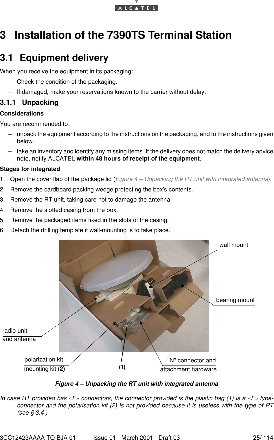 3CC12423AAAA TQ BJA 01 Issue 01 - March 2001 - Draft 03 25/ 114523   Installation of the 7390TS Terminal Station3.1  Equipment deliveryWhen you receive the equipment in its packaging:–Check the condition of the packaging.–If damaged, make your reservations known to the carrier without delay.3.1.1   UnpackingConsiderationsYou are recommended to:–unpack the equipment according to the instructions on the packaging, and to the instructions givenbelow.–take an inventory and identify any missing items. If the delivery does not match the delivery advicenote, notify ALCATEL within 48 hours of receipt of the equipment.Stages for integrated1. Open the cover flap of the package lid (Figure 4 – Unpacking the RT unit with integrated antenna).2. Remove the cardboard packing wedge protecting the box’s contents.3. Remove the RT unit, taking care not to damage the antenna.4. Remove the slotted casing from the box.5. Remove the packaged items fixed in the slots of the casing.6. Detach the drilling template if wall-mounting is to take place.Figure 4 – Unpacking the RT unit with integrated antennaIn case RT provided has «F» connectors, the connector provided is the plastic bag (1) is a «F» type-connector and the polarisation kit (2) is not provided because it is useless with the type of RT(see § 3.4 )radio unit and antennawall mountbearing mountpolarization kit mounting kit (2)&quot;N&quot; connector and attachment hardware(1)