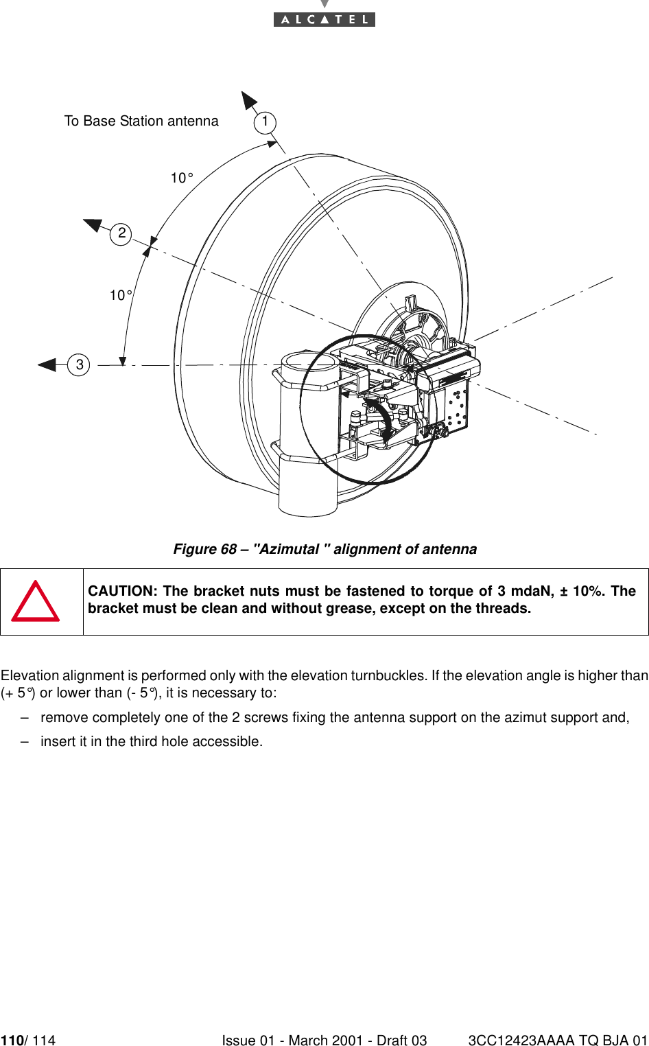 110/ 114 Issue 01 - March 2001 - Draft 03 3CC12423AAAA TQ BJA 01112Figure 68 – &quot;Azimutal &quot; alignment of antennaElevation alignment is performed only with the elevation turnbuckles. If the elevation angle is higher than(+ 5°) or lower than (- 5°), it is necessary to:–remove completely one of the 2 screws fixing the antenna support on the azimut support and,–insert it in the third hole accessible.CAUTION: The bracket nuts must be fastened to torque of 3 mdaN, ± 10%. Thebracket must be clean and without grease, except on the threads.10°123To Base Station antenna10°