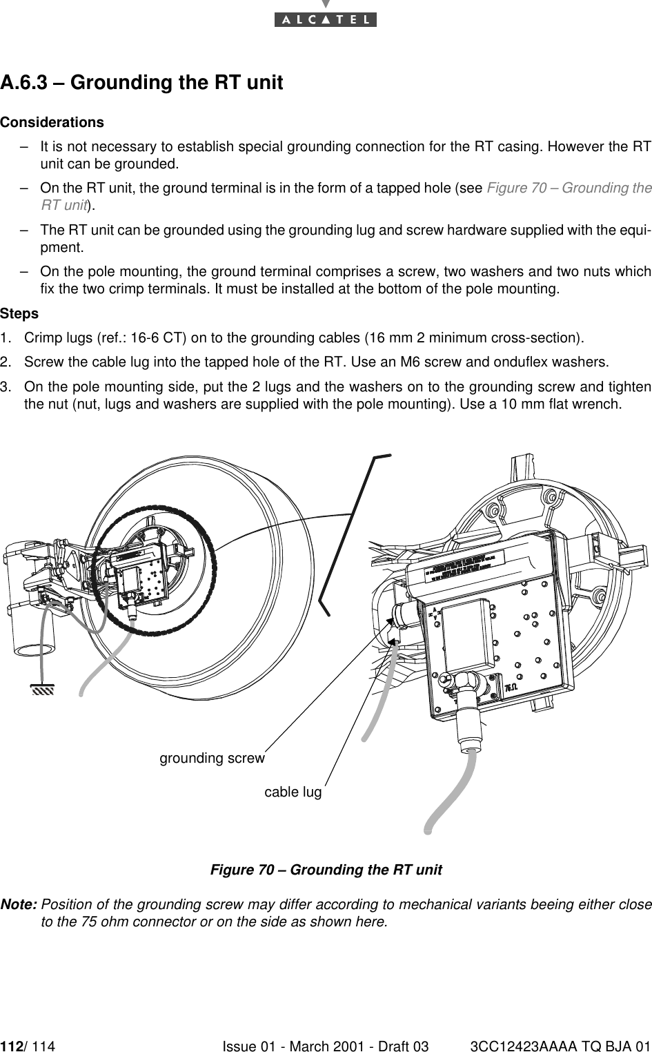 112/ 114 Issue 01 - March 2001 - Draft 03 3CC12423AAAA TQ BJA 01112A.6.3 – Grounding the RT unitConsiderations–It is not necessary to establish special grounding connection for the RT casing. However the RTunit can be grounded.–On the RT unit, the ground terminal is in the form of a tapped hole (see Figure 70 – Grounding theRT unit).–The RT unit can be grounded using the grounding lug and screw hardware supplied with the equi-pment.–On the pole mounting, the ground terminal comprises a screw, two washers and two nuts whichfix the two crimp terminals. It must be installed at the bottom of the pole mounting.Steps1. Crimp lugs (ref.: 16-6 CT) on to the grounding cables (16 mm 2 minimum cross-section).2. Screw the cable lug into the tapped hole of the RT. Use an M6 screw and onduflex washers.3. On the pole mounting side, put the 2 lugs and the washers on to the grounding screw and tightenthe nut (nut, lugs and washers are supplied with the pole mounting). Use a 10 mm flat wrench.Figure 70 – Grounding the RT unitNote: Position of the grounding screw may differ according to mechanical variants beeing either closeto the 75 ohm connector or on the side as shown here.grounding screwcable lug