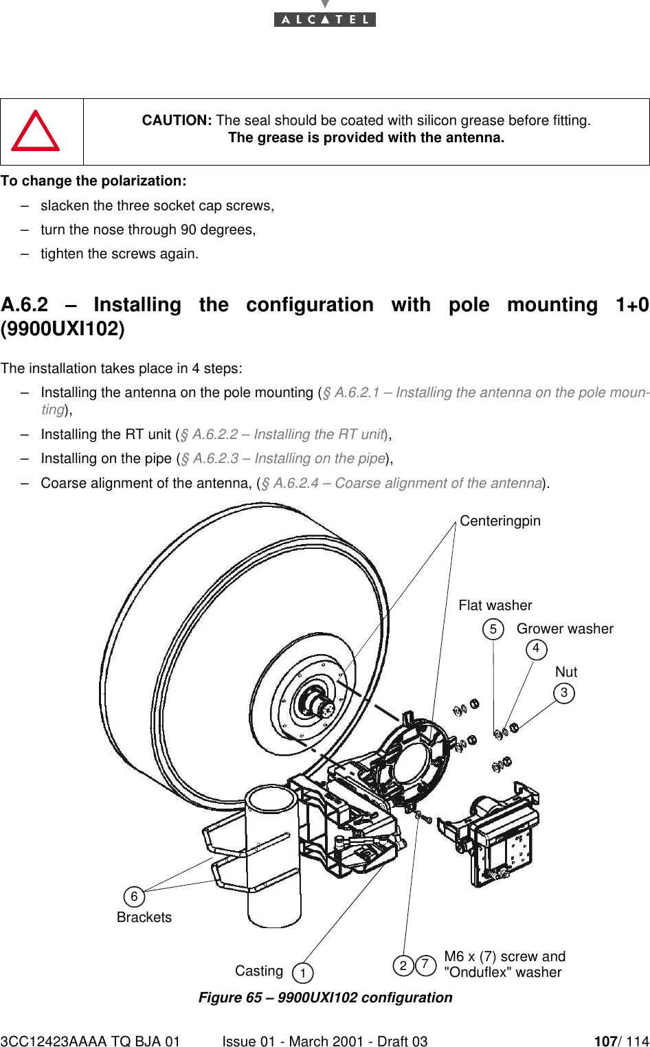 3CC12423AAAA TQ BJA 01 Issue 01 - March 2001 - Draft 03 107/ 114112 To change the polarization:–slacken the three socket cap screws,–turn the nose through 90 degrees,–tighten the screws again.A.6.2  – Installing the configuration with pole mounting 1+0(9900UXI102)The installation takes place in 4 steps:–Installing the antenna on the pole mounting (§ A.6.2.1 – Installing the antenna on the pole moun-ting),–Installing the RT unit (§ A.6.2.2 – Installing the RT unit),–Installing on the pipe (§ A.6.2.3 – Installing on the pipe),–Coarse alignment of the antenna, (§ A.6.2.4 – Coarse alignment of the antenna).Figure 65 – 9900UXI102 configurationCAUTION: The seal should be coated with silicon grease before fitting.The grease is provided with the antenna.CenteringpinFlat washerGrower washerNutBracketsCasting M6 x (7) screw and5634271&quot;Onduflex&quot; washer