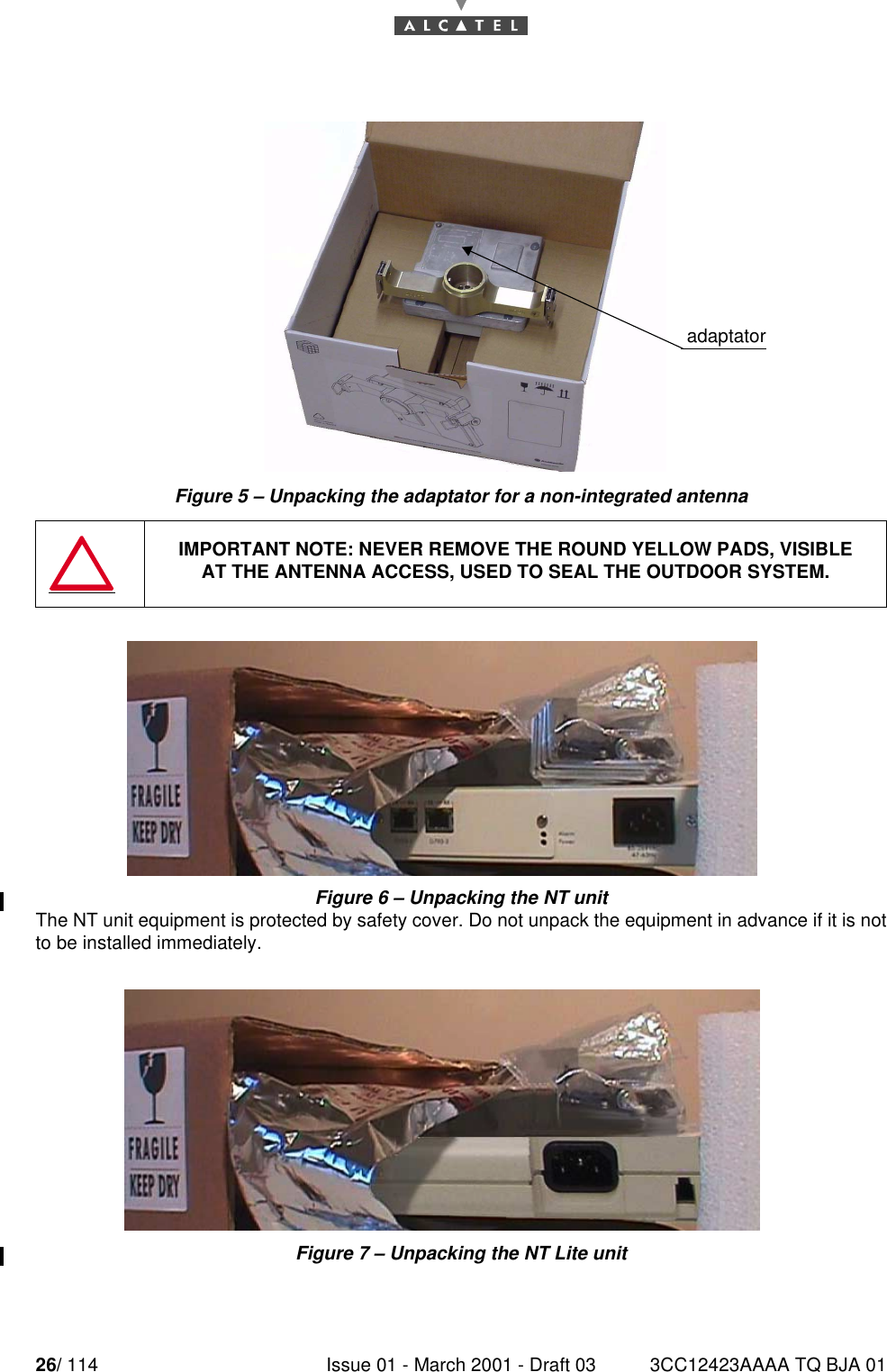 26/ 114 Issue 01 - March 2001 - Draft 03 3CC12423AAAA TQ BJA 0152Figure 5 – Unpacking the adaptator for a non-integrated antennaFigure 6 – Unpacking the NT unitThe NT unit equipment is protected by safety cover. Do not unpack the equipment in advance if it is notto be installed immediately.Figure 7 – Unpacking the NT Lite unitIMPORTANT NOTE: NEVER REMOVE THE ROUND YELLOW PADS, VISIBLEAT THE ANTENNA ACCESS, USED TO SEAL THE OUTDOOR SYSTEM.adaptator adaptator