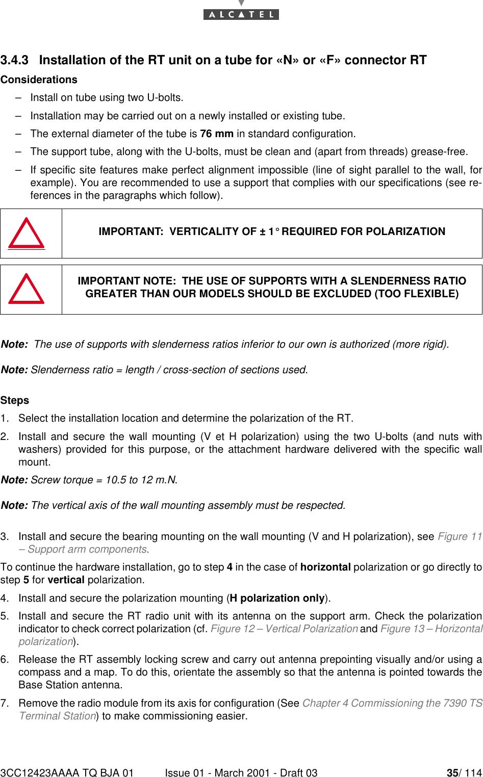 3CC12423AAAA TQ BJA 01 Issue 01 - March 2001 - Draft 03 35/ 114523.4.3   Installation of the RT unit on a tube for «N» or «F» connector RTConsiderations–Install on tube using two U-bolts.–Installation may be carried out on a newly installed or existing tube.–The external diameter of the tube is 76 mm in standard configuration.–The support tube, along with the U-bolts, must be clean and (apart from threads) grease-free.–If specific site features make perfect alignment impossible (line of sight parallel to the wall, forexample). You are recommended to use a support that complies with our specifications (see re-ferences in the paragraphs which follow).Note:  The use of supports with slenderness ratios inferior to our own is authorized (more rigid).Note: Slenderness ratio = length / cross-section of sections used.Steps1. Select the installation location and determine the polarization of the RT.2. Install and secure the wall mounting (V et H polarization) using the two U-bolts (and nuts withwashers) provided for this purpose, or the attachment hardware delivered with the specific wallmount.Note: Screw torque = 10.5 to 12 m.N.Note: The vertical axis of the wall mounting assembly must be respected.3. Install and secure the bearing mounting on the wall mounting (V and H polarization), see Figure 11– Support arm components.To continue the hardware installation, go to step 4 in the case of horizontal polarization or go directly tostep 5 for vertical polarization.4. Install and secure the polarization mounting (H polarization only).5. Install and secure the RT radio unit with its antenna on the support arm. Check the polarizationindicator to check correct polarization (cf. Figure 12 – Vertical Polarization and Figure 13 – Horizontalpolarization).6. Release the RT assembly locking screw and carry out antenna prepointing visually and/or using acompass and a map. To do this, orientate the assembly so that the antenna is pointed towards theBase Station antenna.7. Remove the radio module from its axis for configuration (See Chapter 4 Commissioning the 7390 TSTerminal Station) to make commissioning easier.IMPORTANT:  VERTICALITY OF ± 1° REQUIRED FOR POLARIZATIONIMPORTANT NOTE:  THE USE OF SUPPORTS WITH A SLENDERNESS RATIO GREATER THAN OUR MODELS SHOULD BE EXCLUDED (TOO FLEXIBLE)