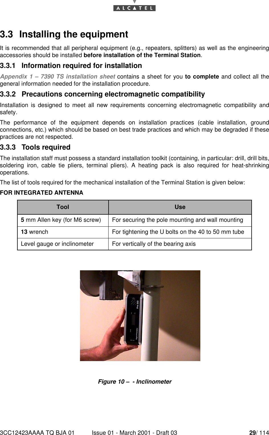 3CC12423AAAA TQ BJA 01 Issue 01 - March 2001 - Draft 03 29/ 114523.3  Installing the equipmentIt is recommended that all peripheral equipment (e.g., repeaters, splitters) as well as the engineeringaccessories should be installed before installation of the Terminal Station.3.3.1   Information required for installationAppendix 1 – 7390 TS installation sheet contains a sheet for you to complete and collect all thegeneral information needed for the installation procedure.3.3.2   Precautions concerning electromagnetic compatibilityInstallation is designed to meet all new requirements concerning electromagnetic compatibility andsafety.The performance of the equipment depends on installation practices (cable installation, groundconnections, etc.) which should be based on best trade practices and which may be degraded if thesepractices are not respected.3.3.3   Tools requiredThe installation staff must possess a standard installation toolkit (containing, in particular: drill, drill bits,soldering iron, cable tie pliers, terminal pliers). A heating pack is also required for heat-shrinkingoperations.The list of tools required for the mechanical installation of the Terminal Station is given below:FOR INTEGRATED ANTENNAFigure 10 –  - InclinometerTool Use5 mm Allen key (for M6 screw) For securing the pole mounting and wall mounting13 wrench For tightening the U bolts on the 40 to 50 mm tubeLevel gauge or inclinometer For vertically of the bearing axis