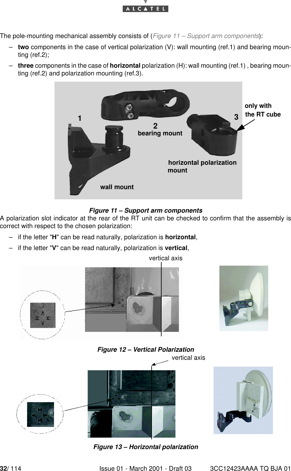 32/ 114 Issue 01 - March 2001 - Draft 03 3CC12423AAAA TQ BJA 0152The pole-mounting mechanical assembly consists of (Figure 11 – Support arm components):–two components in the case of vertical polarization (V): wall mounting (ref.1) and bearing moun-ting (ref.2);–three components in the case of horizontal polarization (H): wall mounting (ref.1) , bearing moun-ting (ref.2) and polarization mounting (ref.3).Figure 11 – Support arm componentsA polarization slot indicator at the rear of the RT unit can be checked to confirm that the assembly iscorrect with respect to the chosen polarization:–if the letter &quot;H&quot; can be read naturally, polarization is horizontal,–if the letter &quot;V&quot; can be read naturally, polarization is vertical,Figure 12 – Vertical PolarizationFigure 13 – Horizontal polarization123bearing mountwall mounthorizontal polarizationmountonly with the RT cubevertical axisvertical axisvertical axis