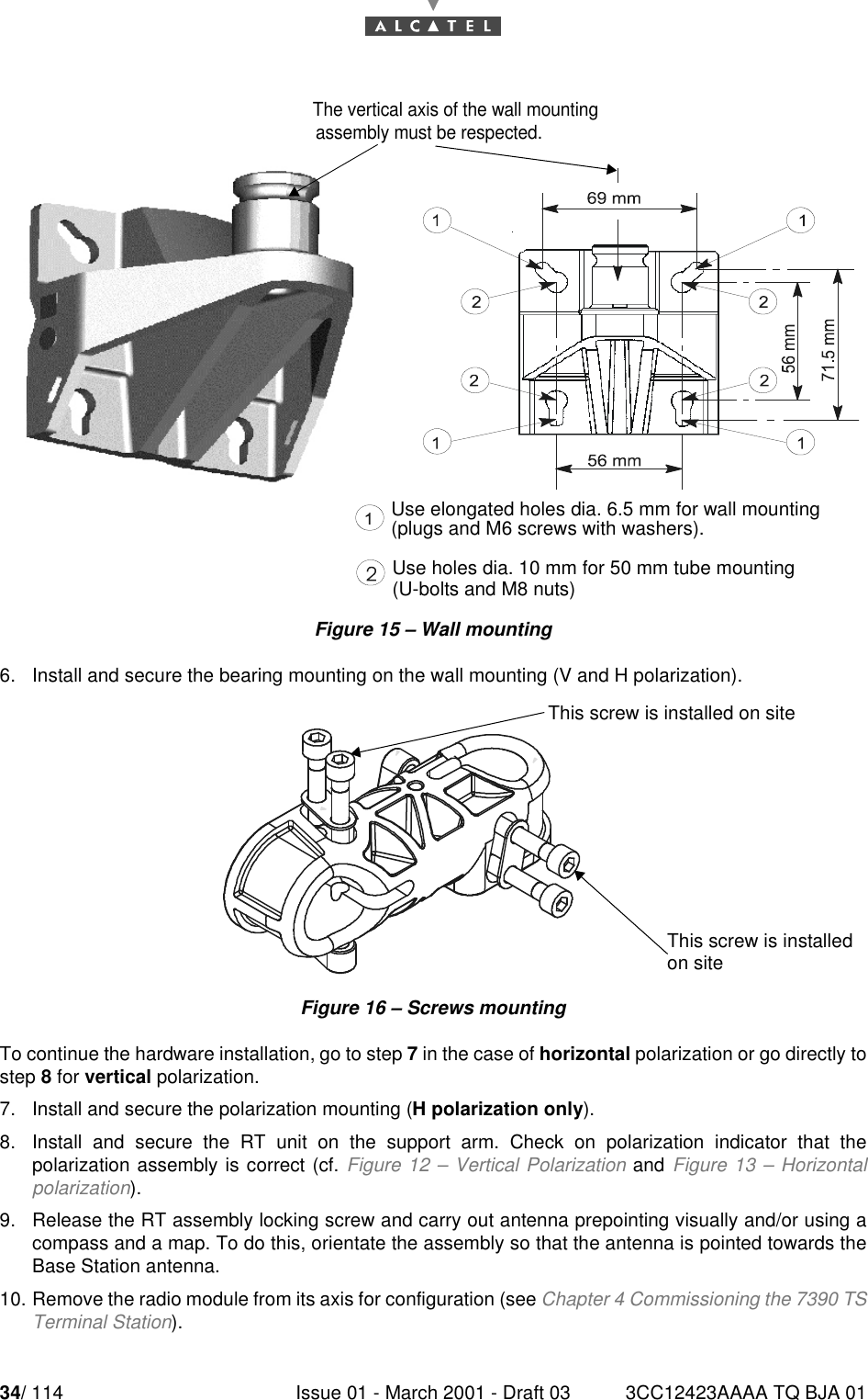 34/ 114 Issue 01 - March 2001 - Draft 03 3CC12423AAAA TQ BJA 0152Figure 15 – Wall mounting6. Install and secure the bearing mounting on the wall mounting (V and H polarization).Figure 16 – Screws mountingTo continue the hardware installation, go to step 7 in the case of horizontal polarization or go directly tostep 8 for vertical polarization.7. Install and secure the polarization mounting (H polarization only).8. Install and secure the RT unit on the support arm. Check on polarization indicator that thepolarization assembly is correct (cf. Figure 12 – Vertical Polarization and Figure 13 – Horizontalpolarization).9. Release the RT assembly locking screw and carry out antenna prepointing visually and/or using acompass and a map. To do this, orientate the assembly so that the antenna is pointed towards theBase Station antenna.10. Remove the radio module from its axis for configuration (see Chapter 4 Commissioning the 7390 TSTerminal Station).assembly must be respected.Use elongated holes dia. 6.5 mm for wall mounting(plugs and M6 screws with washers).Use holes dia. 10 mm for 50 mm tube mounting(U-bolts and M8 nuts)This screw is installed on siteThis screw is installedon siteThe vertical axis of the wall mounting