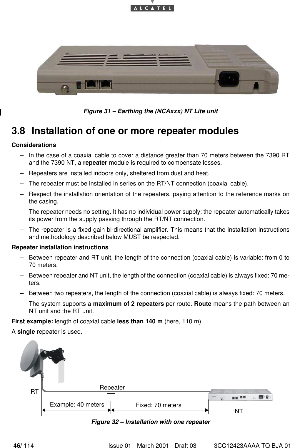 46/ 114 Issue 01 - March 2001 - Draft 03 3CC12423AAAA TQ BJA 0152Figure 31 – Earthing the (NCAxxx) NT Lite unit3.8  Installation of one or more repeater modulesConsiderations–In the case of a coaxial cable to cover a distance greater than 70 meters between the 7390 RTand the 7390 NT, a repeater module is required to compensate losses.–Repeaters are installed indoors only, sheltered from dust and heat.–The repeater must be installed in series on the RT/NT connection (coaxial cable).–Respect the installation orientation of the repeaters, paying attention to the reference marks onthe casing.–The repeater needs no setting. It has no individual power supply: the repeater automatically takesits power from the supply passing through the RT/NT connection.–The repeater is a fixed gain bi-directional amplifier. This means that the installation instructionsand methodology described below MUST be respected.Repeater installation instructions–Between repeater and RT unit, the length of the connection (coaxial cable) is variable: from 0 to70 meters.–Between repeater and NT unit, the length of the connection (coaxial cable) is always fixed: 70 me-ters.–Between two repeaters, the length of the connection (coaxial cable) is always fixed: 70 meters.–The system supports a maximum of 2 repeaters per route. Route means the path between anNT unit and the RT unit.First example: length of coaxial cable less than 140 m (here, 110 m).A single repeater is used.Figure 32 – Installation with one repeaterRTNTExample: 40 meters Fixed: 70 metersRepeater