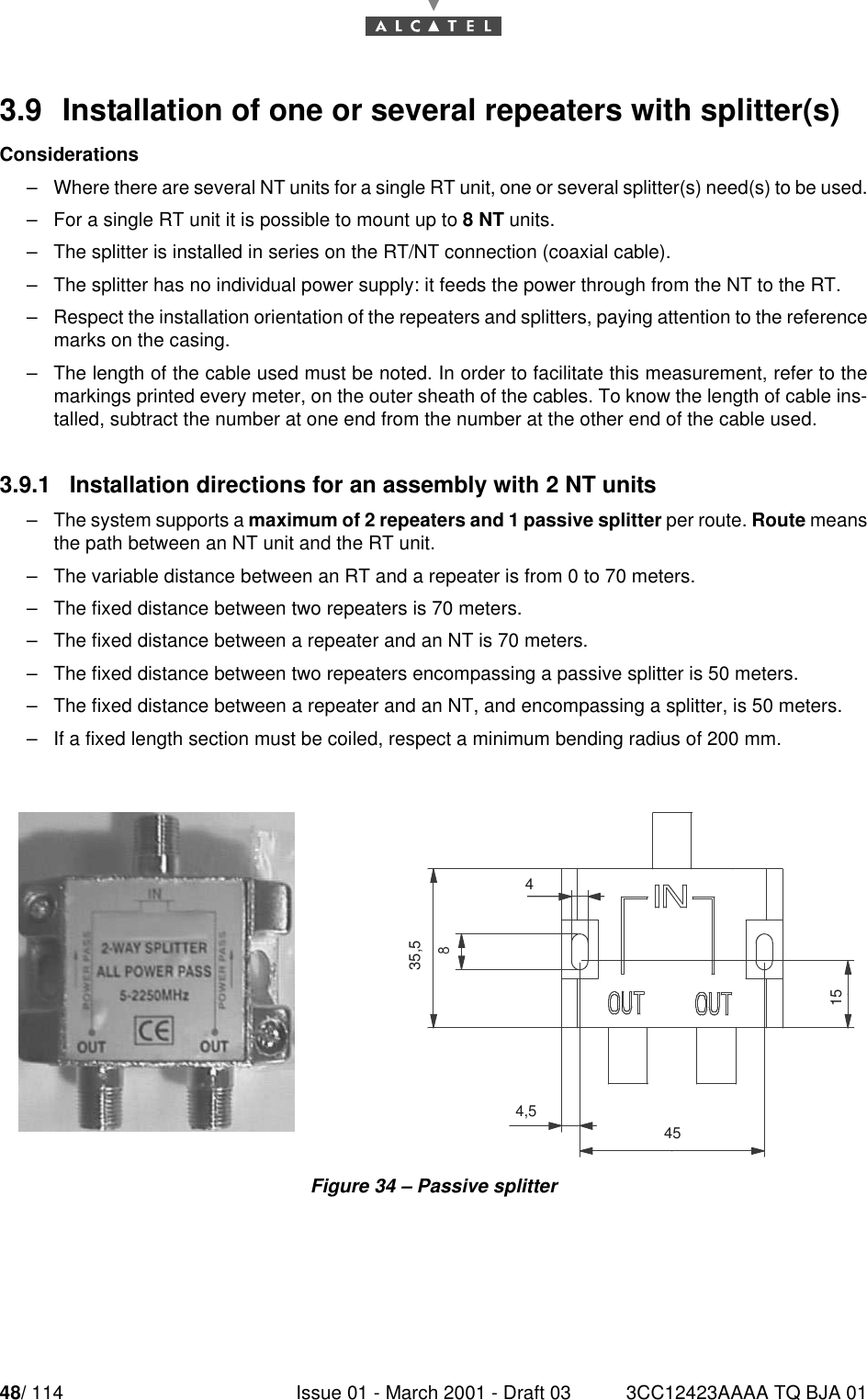 48/ 114 Issue 01 - March 2001 - Draft 03 3CC12423AAAA TQ BJA 01523.9  Installation of one or several repeaters with splitter(s)Considerations–Where there are several NT units for a single RT unit, one or several splitter(s) need(s) to be used.–For a single RT unit it is possible to mount up to 8 NT units.–The splitter is installed in series on the RT/NT connection (coaxial cable).–The splitter has no individual power supply: it feeds the power through from the NT to the RT.–Respect the installation orientation of the repeaters and splitters, paying attention to the referencemarks on the casing.–The length of the cable used must be noted. In order to facilitate this measurement, refer to themarkings printed every meter, on the outer sheath of the cables. To know the length of cable ins-talled, subtract the number at one end from the number at the other end of the cable used.3.9.1   Installation directions for an assembly with 2 NT units–The system supports a maximum of 2 repeaters and 1 passive splitter per route. Route meansthe path between an NT unit and the RT unit.–The variable distance between an RT and a repeater is from 0 to 70 meters.–The fixed distance between two repeaters is 70 meters.–The fixed distance between a repeater and an NT is 70 meters.–The fixed distance between two repeaters encompassing a passive splitter is 50 meters.–The fixed distance between a repeater and an NT, and encompassing a splitter, is 50 meters.–If a fixed length section must be coiled, respect a minimum bending radius of 200 mm.Figure 34 – Passive splitter15454,5435,5