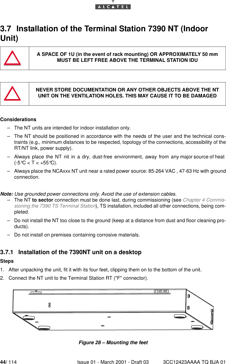 44/ 114 Issue 01 - March 2001 - Draft 03 3CC12423AAAA TQ BJA 01523.7  Installation of the Terminal Station 7390 NT (Indoor Unit)Considerations–The NT units are intended for indoor installation only.–The NT should be positioned in accordance with the needs of the user and the technical cons-traints (e.g., minimum distances to be respected, topology of the connections, accessibility of theRT/NT link, power supply).–Always  place  the  NT  nit  in  a  dry,  dust-free  environment,  away  from  any major source of heat(-5°C&lt;T&lt;+55°C).–Always place the NCAxxx NT unit near a rated power source: 85-264 VAC , 47-63 Hz with groundconnection.Note: Use grounded power connections only. Avoid the use of extension cables.–The NT to sector connection must be done last, during commissioning (see Chapter 4 Commis-sioning the 7390 TS Terminal Station), TS installation, included all other connections, being com-pleted.–Do not install the NT too close to the ground (keep at a distance from dust and floor cleaning pro-ducts).–Do not install on premises containing corrosive materials.3.7.1   Installation of the 7390NT unit on a desktopSteps1. After unpacking the unit, fit it with its four feet, clipping them on to the bottom of the unit.2. Connect the NT unit to the Terminal Station RT (&quot;F&quot; connector).Figure 28 – Mounting the feetA SPACE OF 1U (in the event of rack mounting) OR APPROXIMATELY 50 mmMUST BE LEFT FREE ABOVE THE TERMINAL STATION IDUNEVER STORE DOCUMENTATION OR ANY OTHER OBJECTS ABOVE THE NTUNIT ON THE VENTILATION HOLES. THIS MAY CAUSE IT TO BE DAMAGED