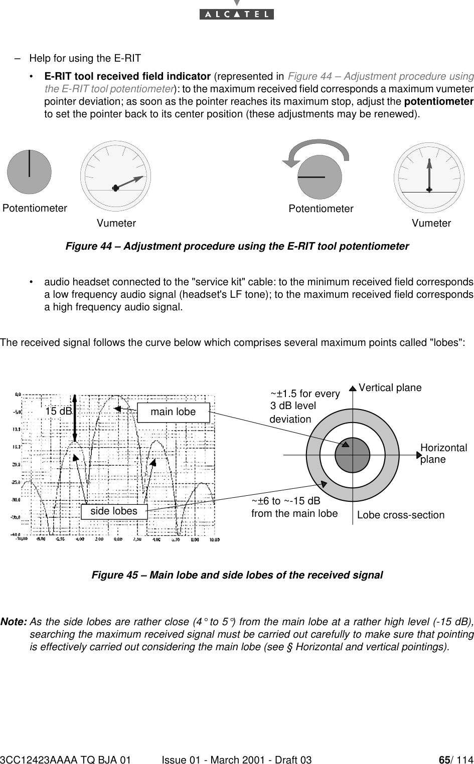3CC12423AAAA TQ BJA 01 Issue 01 - March 2001 - Draft 03 65/ 11478–Help for using the E-RIT•E-RIT tool received field indicator (represented in Figure 44 – Adjustment procedure usingthe E-RIT tool potentiometer): to the maximum received field corresponds a maximum vumeterpointer deviation; as soon as the pointer reaches its maximum stop, adjust the potentiometerto set the pointer back to its center position (these adjustments may be renewed).Figure 44 – Adjustment procedure using the E-RIT tool potentiometer  •audio headset connected to the &quot;service kit&quot; cable: to the minimum received field correspondsa low frequency audio signal (headset&apos;s LF tone); to the maximum received field correspondsa high frequency audio signal.The received signal follows the curve below which comprises several maximum points called &quot;lobes&quot;:Figure 45 – Main lobe and side lobes of the received signalNote: As the side lobes are rather close (4° to 5°) from the main lobe at a rather high level (-15 dB),searching the maximum received signal must be carried out carefully to make sure that pointingis effectively carried out considering the main lobe (see § Horizontal and vertical pointings).PotentiometerVumeter VumeterPotentiometer15 dBside lobesmain lobeVertical planeLobe cross-sectionHorizontal~±1.5 for every~±6 to ~-15 dB3 dB leveldeviationfrom the main lobeplane