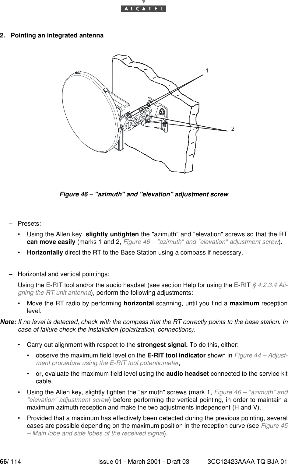 66/ 114 Issue 01 - March 2001 - Draft 03 3CC12423AAAA TQ BJA 01782. Pointing an integrated antennaFigure 46 – &quot;azimuth&quot; and &quot;elevation&quot; adjustment screw–Presets:•Using the Allen key, slightly untighten the &quot;azimuth&quot; and &quot;elevation&quot; screws so that the RTcan move easily (marks 1 and 2, Figure 46 – &quot;azimuth&quot; and &quot;elevation&quot; adjustment screw).•Horizontally direct the RT to the Base Station using a compass if necessary.–Horizontal and vertical pointings:Using the E-RIT tool and/or the audio headset (see section Help for using the E-RIT § 4.2.3.4 Ali-gning the RT unit antenna), perform the following adjustments:•Move the RT radio by performing horizontal scanning, until you find a maximum receptionlevel.Note: If no level is detected, check with the compass that the RT correctly points to the base station. Incase of failure check the installation (polarization, connections).•Carry out alignment with respect to the strongest signal. To do this, either:•observe the maximum field level on the E-RIT tool indicator shown in Figure 44 – Adjust-ment procedure using the E-RIT tool potentiometer,•or, evaluate the maximum field level using the audio headset connected to the service kitcable,•Using the Allen key, slightly tighten the &quot;azimuth&quot; screws (mark 1, Figure 46 – &quot;azimuth&quot; and&quot;elevation&quot; adjustment screw) before performing the vertical pointing, in order to maintain amaximum azimuth reception and make the two adjustments independent (H and V).•Provided that a maximum has effectively been detected during the previous pointing, severalcases are possible depending on the maximum position in the reception curve (see Figure 45– Main lobe and side lobes of the received signal).12