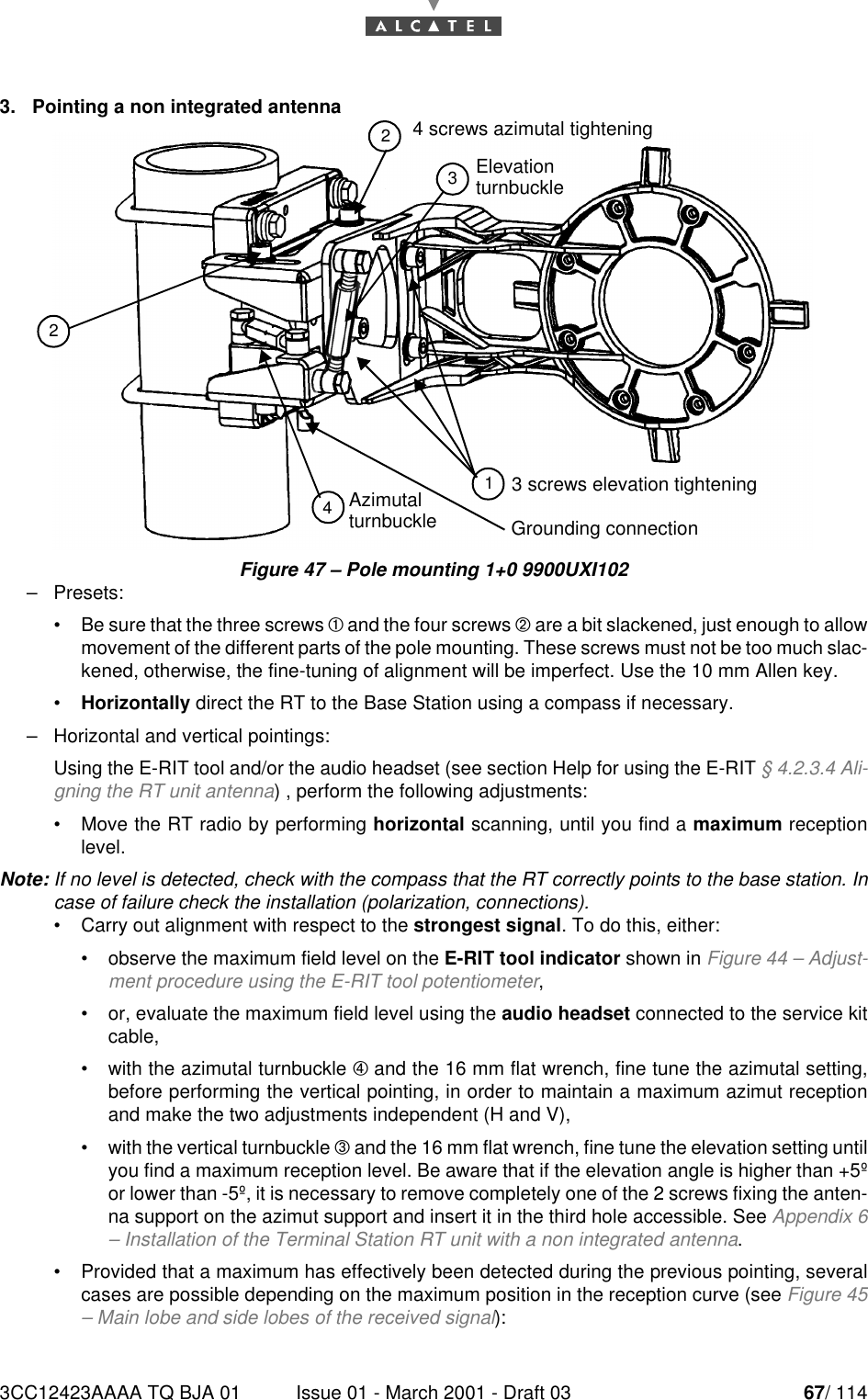 3CC12423AAAA TQ BJA 01 Issue 01 - March 2001 - Draft 03 67/ 114783. Pointing a non integrated antennaFigure 47 – Pole mounting 1+0 9900UXI102–Presets:•Be sure that the three screws ¥ and the four screws ¦ are a bit slackened, just enough to allowmovement of the different parts of the pole mounting. These screws must not be too much slac-kened, otherwise, the fine-tuning of alignment will be imperfect. Use the 10 mm Allen key.•Horizontally direct the RT to the Base Station using a compass if necessary.–Horizontal and vertical pointings:Using the E-RIT tool and/or the audio headset (see section Help for using the E-RIT § 4.2.3.4 Ali-gning the RT unit antenna) , perform the following adjustments:•Move the RT radio by performing horizontal scanning, until you find a maximum receptionlevel.Note: If no level is detected, check with the compass that the RT correctly points to the base station. Incase of failure check the installation (polarization, connections).•Carry out alignment with respect to the strongest signal. To do this, either:•observe the maximum field level on the E-RIT tool indicator shown in Figure 44 – Adjust-ment procedure using the E-RIT tool potentiometer,•or, evaluate the maximum field level using the audio headset connected to the service kitcable,•with the azimutal turnbuckle ¨ and the 16 mm flat wrench, fine tune the azimutal setting,before performing the vertical pointing, in order to maintain a maximum azimut receptionand make the two adjustments independent (H and V),•with the vertical turnbuckle § and the 16 mm flat wrench, fine tune the elevation setting untilyou find a maximum reception level. Be aware that if the elevation angle is higher than +5ºor lower than -5º, it is necessary to remove completely one of the 2 screws fixing the anten-na support on the azimut support and insert it in the third hole accessible. See Appendix 6– Installation of the Terminal Station RT unit with a non integrated antenna.•Provided that a maximum has effectively been detected during the previous pointing, severalcases are possible depending on the maximum position in the reception curve (see Figure 45– Main lobe and side lobes of the received signal):AzimutalElevationGrounding connection3 screws elevation tightening124324 screws azimutal tighteningturnbuckleturnbuckle
