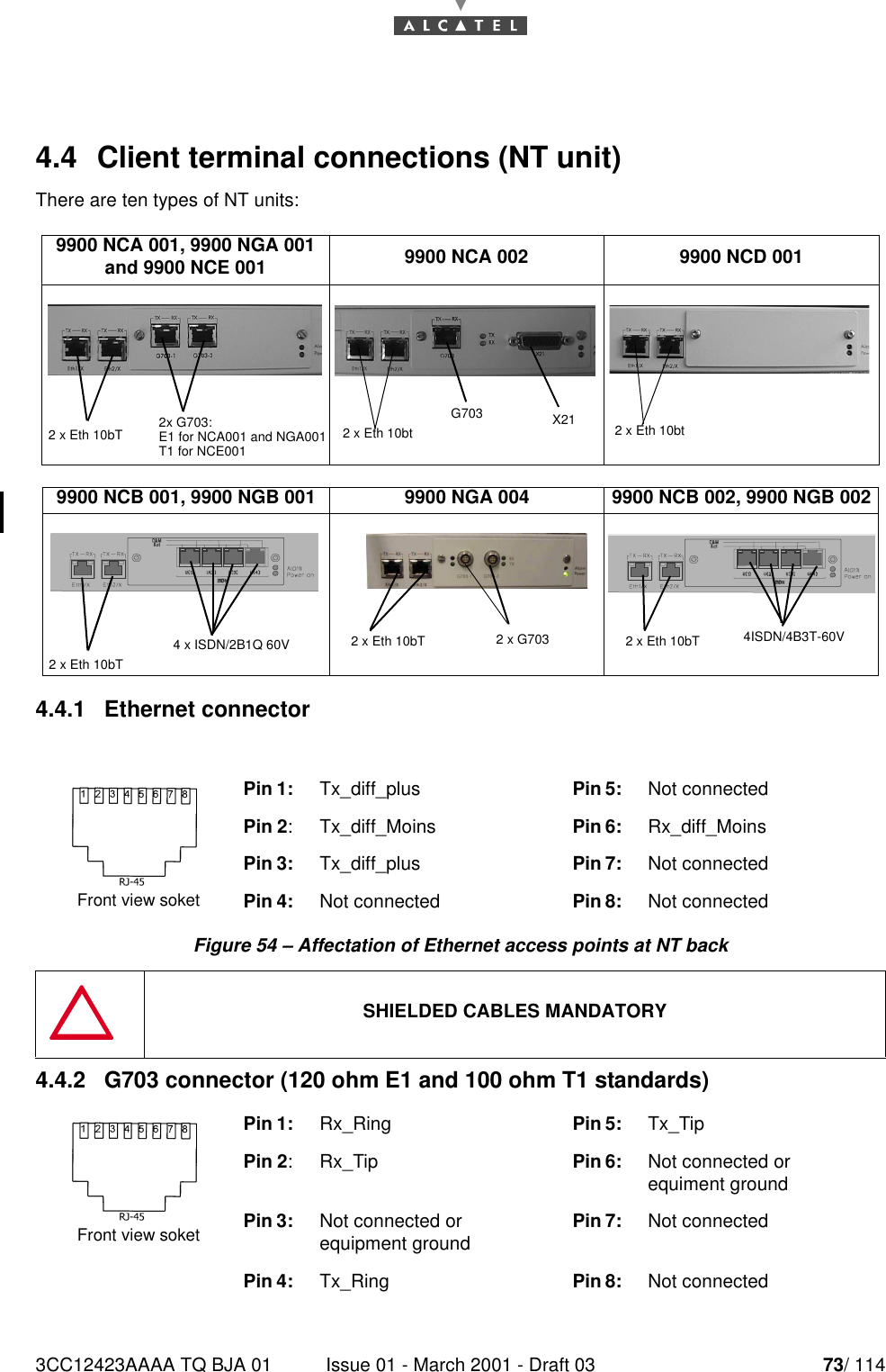 3CC12423AAAA TQ BJA 01 Issue 01 - March 2001 - Draft 03 73/ 114784.4  Client terminal connections (NT unit)There are ten types of NT units:4.4.1   Ethernet connectorFigure 54 – Affectation of Ethernet access points at NT back4.4.2   G703 connector (120 ohm E1 and 100 ohm T1 standards)9900 NCA 001, 9900 NGA 001and 9900 NCE 001 9900 NCA 002 9900 NCD 0019900 NCB 001, 9900 NGB 001 9900 NGA 004 9900 NCB 002, 9900 NGB 002Pin 1: Tx_diff_plus Pin 5: Not connectedPin 2: Tx_diff_Moins Pin 6: Rx_diff_MoinsPin 3: Tx_diff_plus Pin 7: Not connectedPin 4:  Not connected Pin 8: Not connectedSHIELDED CABLES MANDATORYPin 1: Rx_Ring Pin 5: Tx_TipPin 2: Rx_Tip Pin 6:  Not connected or equiment groundPin 3:  Not connected or equipment ground Pin 7: Not connectedPin 4:  Tx_Ring Pin 8: Not connected 2 x Eth 10bT 2x G703:E1 for NCA001 and NGA001T1 for NCE001G703 X212 x Eth 10bt 2 x Eth 10bt2 x Eth 10bT4 x ISDN/2B1Q 60V 2 x G7032 x Eth 10bT 4ISDN/4B3T-60V2 x Eth 10bTFront view soketFront view soket