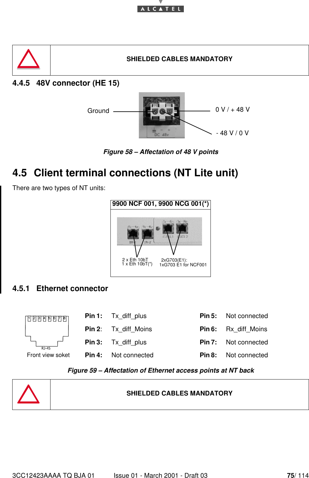 3CC12423AAAA TQ BJA 01 Issue 01 - March 2001 - Draft 03 75/ 114784.4.5   48V connector (HE 15)Figure 58 – Affectation of 48 V points4.5  Client terminal connections (NT Lite unit)There are two types of NT units:4.5.1   Ethernet connectorFigure 59 – Affectation of Ethernet access points at NT backSHIELDED CABLES MANDATORY9900 NCF 001, 9900 NCG 001(*)Pin 1: Tx_diff_plus Pin 5: Not connectedPin 2: Tx_diff_Moins Pin 6: Rx_diff_MoinsPin 3: Tx_diff_plus Pin 7: Not connectedPin 4:  Not connected Pin 8: Not connectedSHIELDED CABLES MANDATORYGround  0 V / + 48 V- 48 V / 0 V2 x Eth 10bT 2xG703(E1):1 x Eth 10bT(*) 1xG703 E1 for NCF001Front view soket