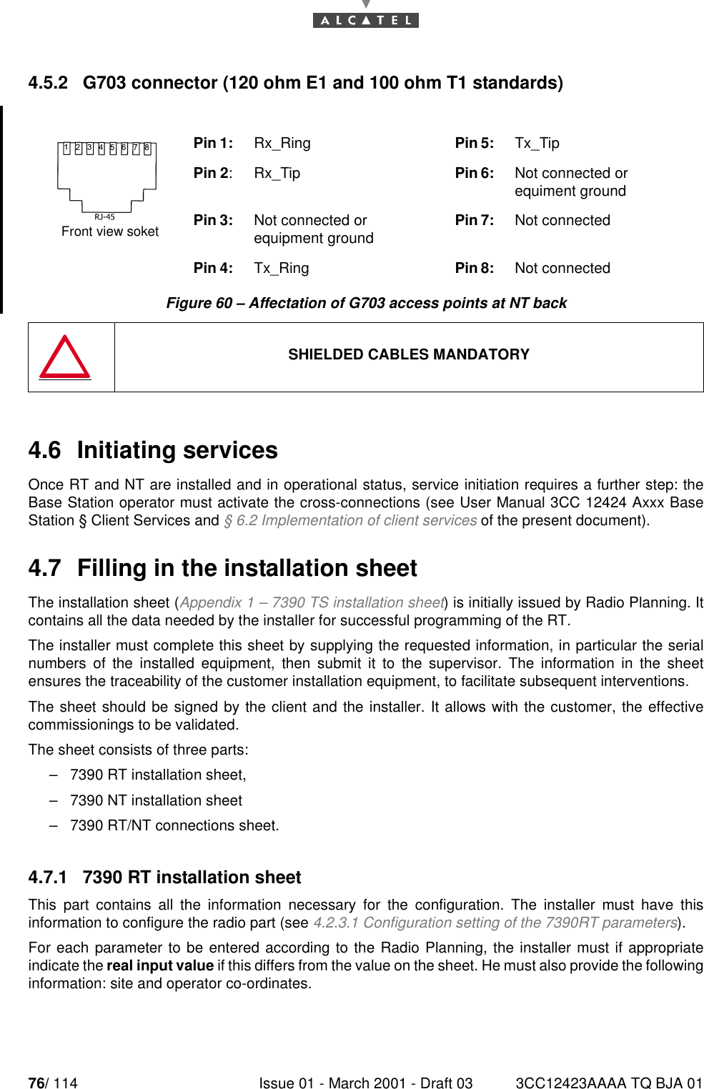 76/ 114 Issue 01 - March 2001 - Draft 03 3CC12423AAAA TQ BJA 01784.5.2   G703 connector (120 ohm E1 and 100 ohm T1 standards)Figure 60 – Affectation of G703 access points at NT back4.6  Initiating servicesOnce RT and NT are installed and in operational status, service initiation requires a further step: theBase Station operator must activate the cross-connections (see User Manual 3CC 12424 Axxx BaseStation § Client Services and § 6.2 Implementation of client services of the present document).4.7  Filling in the installation sheetThe installation sheet (Appendix 1 – 7390 TS installation sheet) is initially issued by Radio Planning. Itcontains all the data needed by the installer for successful programming of the RT.The installer must complete this sheet by supplying the requested information, in particular the serialnumbers of the installed equipment, then submit it to the supervisor. The information in the sheetensures the traceability of the customer installation equipment, to facilitate subsequent interventions.The sheet should be signed by the client and the installer. It allows with the customer, the effectivecommissionings to be validated.The sheet consists of three parts:–7390 RT installation sheet,–7390 NT installation sheet–7390 RT/NT connections sheet.4.7.1   7390 RT installation sheetThis part contains all the information necessary for the configuration. The installer must have thisinformation to configure the radio part (see 4.2.3.1 Configuration setting of the 7390RT parameters).For each parameter to be entered according to the Radio Planning, the installer must if appropriateindicate the real input value if this differs from the value on the sheet. He must also provide the followinginformation: site and operator co-ordinates.Pin 1: Rx_Ring Pin 5: Tx_TipPin 2: Rx_Tip Pin 6:  Not connected or equiment groundPin 3:  Not connected or equipment ground Pin 7: Not connectedPin 4:  Tx_Ring Pin 8: Not connected SHIELDED CABLES MANDATORYFront view soket