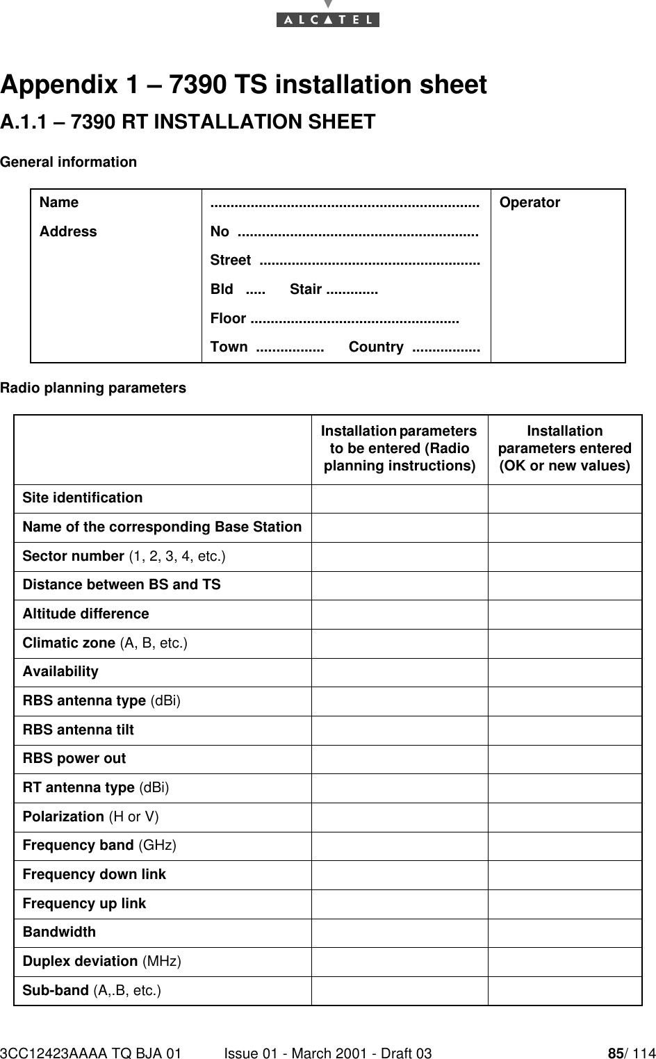 3CC12423AAAA TQ BJA 01 Issue 01 - March 2001 - Draft 03 85/ 11490Appendix 1 – 7390 TS installation sheetA.1.1 – 7390 RT INSTALLATION SHEETGeneral informationRadio planning parametersName ................................................................... OperatorAddress No  ............................................................Street  .......................................................Bld   .....      Stair .............Floor ....................................................Town  .................      Country  .................Installation parameters to be entered (Radio planning instructions)Installation parameters entered(OK or new values)Site identificationName of the corresponding Base StationSector number (1, 2, 3, 4, etc.)Distance between BS and TSAltitude differenceClimatic zone (A, B, etc.)AvailabilityRBS antenna type (dBi)RBS antenna tiltRBS power outRT antenna type (dBi)Polarization (H or V)Frequency band (GHz)Frequency down linkFrequency up linkBandwidthDuplex deviation (MHz)Sub-band (A,.B, etc.)