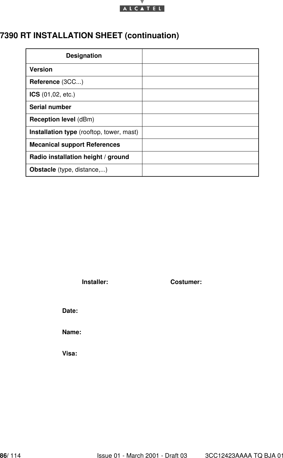 86/ 114 Issue 01 - March 2001 - Draft 03 3CC12423AAAA TQ BJA 01907390 RT INSTALLATION SHEET (continuation)DesignationVersionReference (3CC...)ICS (01,02, etc.)Serial numberReception level (dBm)Installation type (rooftop, tower, mast)Mecanical support ReferencesRadio installation height / groundObstacle (type, distance,...)Installer: Costumer:Date:Name:Visa: