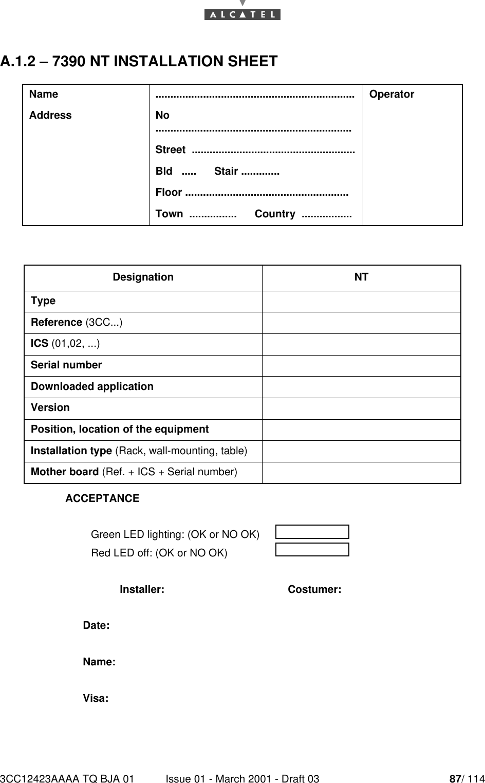 3CC12423AAAA TQ BJA 01 Issue 01 - March 2001 - Draft 03 87/ 11490A.1.2 – 7390 NT INSTALLATION SHEETName ................................................................... OperatorAddress No  ..................................................................Street  .......................................................Bld   .....      Stair .............Floor .......................................................Town  ................      Country  .................Designation NTTypeReference (3CC...)ICS (01,02, ...)Serial numberDownloaded applicationVersionPosition, location of the equipmentInstallation type (Rack, wall-mounting, table)Mother board (Ref. + ICS + Serial number)ACCEPTANCEGreen LED lighting: (OK or NO OK)Red LED off: (OK or NO OK)Installer: Costumer:Date:Name:Visa: