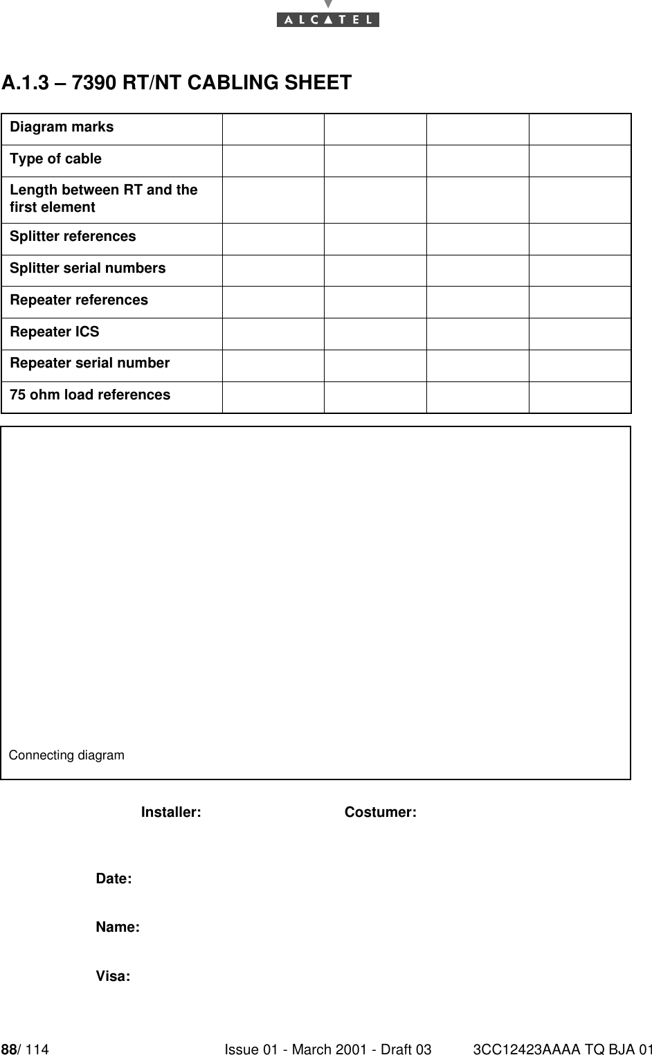 88/ 114 Issue 01 - March 2001 - Draft 03 3CC12423AAAA TQ BJA 0190A.1.3 – 7390 RT/NT CABLING SHEETDiagram marksType of cableLength between RT and the first elementSplitter referencesSplitter serial numbersRepeater referencesRepeater ICSRepeater serial number75 ohm load referencesConnecting diagramInstaller: Costumer:Date:Name:Visa: