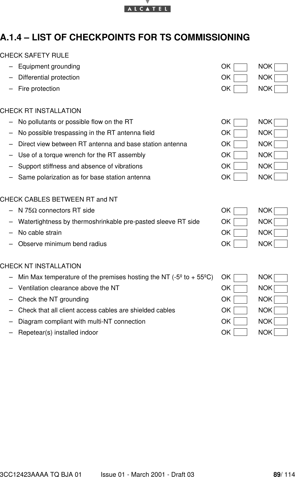 3CC12423AAAA TQ BJA 01 Issue 01 - March 2001 - Draft 03 89/ 11490A.1.4 – LIST OF CHECKPOINTS FOR TS COMMISSIONINGCHECK SAFETY RULE–Equipment grounding OK NOK–Differential protection OK NOK–Fire protection OK NOKCHECK RT INSTALLATION–No pollutants or possible flow on the RT  OK  NOK–No possible trespassing in the RT antenna field OK NOK–Direct view between RT antenna and base station antenna OK NOK–Use of a torque wrench for the RT assembly OK NOK–Support stiffness and absence of vibrations OK NOK–Same polarization as for base station antenna OK  NOKCHECK CABLES BETWEEN RT and NT–N 75Ω connectors RT side OK NOK–Watertightness by thermoshrinkable pre-pasted sleeve RT side OK NOK–No cable strain OK NOK–Observe minimum bend radius OK NOKCHECK NT INSTALLATION–Min Max temperature of the premises hosting the NT (-5º to + 55ºC) OK NOK–Ventilation clearance above the NT OK NOK–Check the NT grounding OK NOK–Check that all client access cables are shielded cables OK NOK–Diagram compliant with multi-NT connection OK NOK–Repetear(s) installed indoor OK NOK