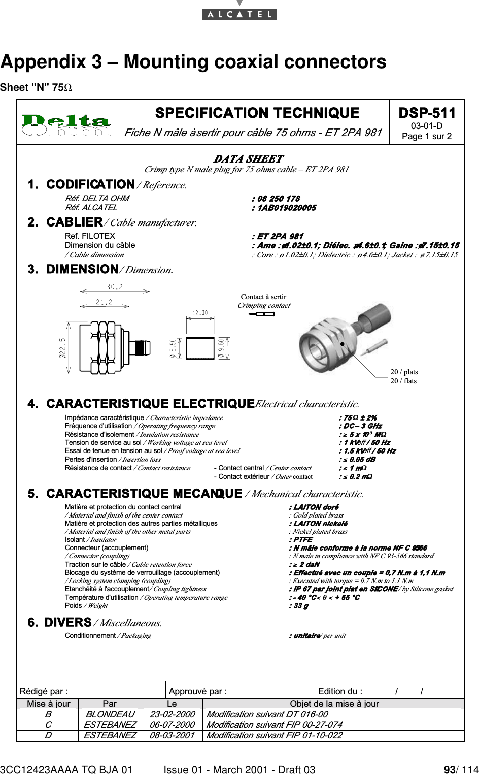 3CC12423AAAA TQ BJA 01 Issue 01 - March 2001 - Draft 03 93/ 11496Appendix 3 – Mounting coaxial connectorsSheet &quot;N&quot; 75Ω SPECIFICATION TECHNIQUE Fiche N mâle à sertir pour câble 75 ohms - ET 2PA 981 DSP-511 03-01-D Page 1 sur 2   Rédigé par :  Approuvé par :   Edition du :             /         /      Mise à jour  Par  Le  Objet de la mise à jour B  BLONDEAU  23-02-2000  Modification suivant DT 016-00 C  ESTEBANEZ  06-07-2000  Modification suivant FIP 00-27-074 D  ESTEBANEZ  08-03-2001  Modification suivant FIP 01-10-022 DATA SHEET Crimp type N male plug for 75 ohms cable – ET 2PA 981 1.  CODIFICATION / Reference. Réf. DELTA OHM  : 08 250 178 Réf. ALCATEL  : 1AB019020005 2.  CABLIER / Cable manufacturer. Ref. FILOTEX : ET 2PA 981 Dimension du câble : Ame : ø1.02±0.1; Diélec. : ø4.6±0.1; Gaine : ø7.15±0.15 / Cable dimension  : Core : ø1.02±0.1; Dielectric :  ø4.6±0.1; Jacket :  ø7.15±0.15 3.  DIMENSION / Dimension. 20 / plats20 / flatsContact à sertirCrimping contact 4.  CARACTERISTIQUE ELECTRIQUE / Electrical characteristic. Impédance caractéristique / Characteristic impedance : 75 ΩΩ ± 2% Fréquence d&apos;utilisation / Operating frequency range : DC – 3 GHz Résistance d&apos;isolement / Insulation resistance : ≥≥ 5 x 10³³ MΩΩ Tension de service au sol / Working voltage at sea level : 1 kVeff / 50 Hz Essai de tenue en tension au sol / Proof voltage at sea level : 1.5 kVeff / 50 Hz Pertes d&apos;insertion / Insertion loss : ≤≤ 0.05 dB Résistance de contact / Contact resistance - Contact central / Center contact  : ≤≤ 1 mΩΩ   - Contact extérieur / Outer contact : ≤≤ 0.2 mΩΩ 5.  CARACTERISTIQUE MECANIQUE / Mechanical characteristic. Matière et protection du contact central : LAITON doré / Material and finish of the center contact  : Gold plated brass Matière et protection des autres parties métalliques : LAITON nickelé / Material and finish of the other metal parts  : Nickel plated brass Isolant / Insulator : PTFE Connecteur (accouplement) : N mâle conforme à la norme NF C 93-566 / Connector (coupling) : N male in compliance with NF C 93-566 standard Traction sur le câble / Cable retention force : ≥≥ 2 daN Blocage du système de verrouillage (accouplement) : Effectué avec un couple = 0,7 N.m à 1,1 N.m / Locking system clamping (coupling)  : Executed with torque = 0.7 N.m to 1.1 N.m Etanchéité à l&apos;accouplement / Coupling tightness : IP 67 par joint plat en SILICONE / by Silicone gasket Température d&apos;utilisation / Operating temperature range : - 40 °C &lt;&lt; θθ &lt;&lt; + 65 °C Poids / Weight : 33 g 6.  DIVERS / Miscellaneous. Conditionnement / Packaging : unitaire / per unit 