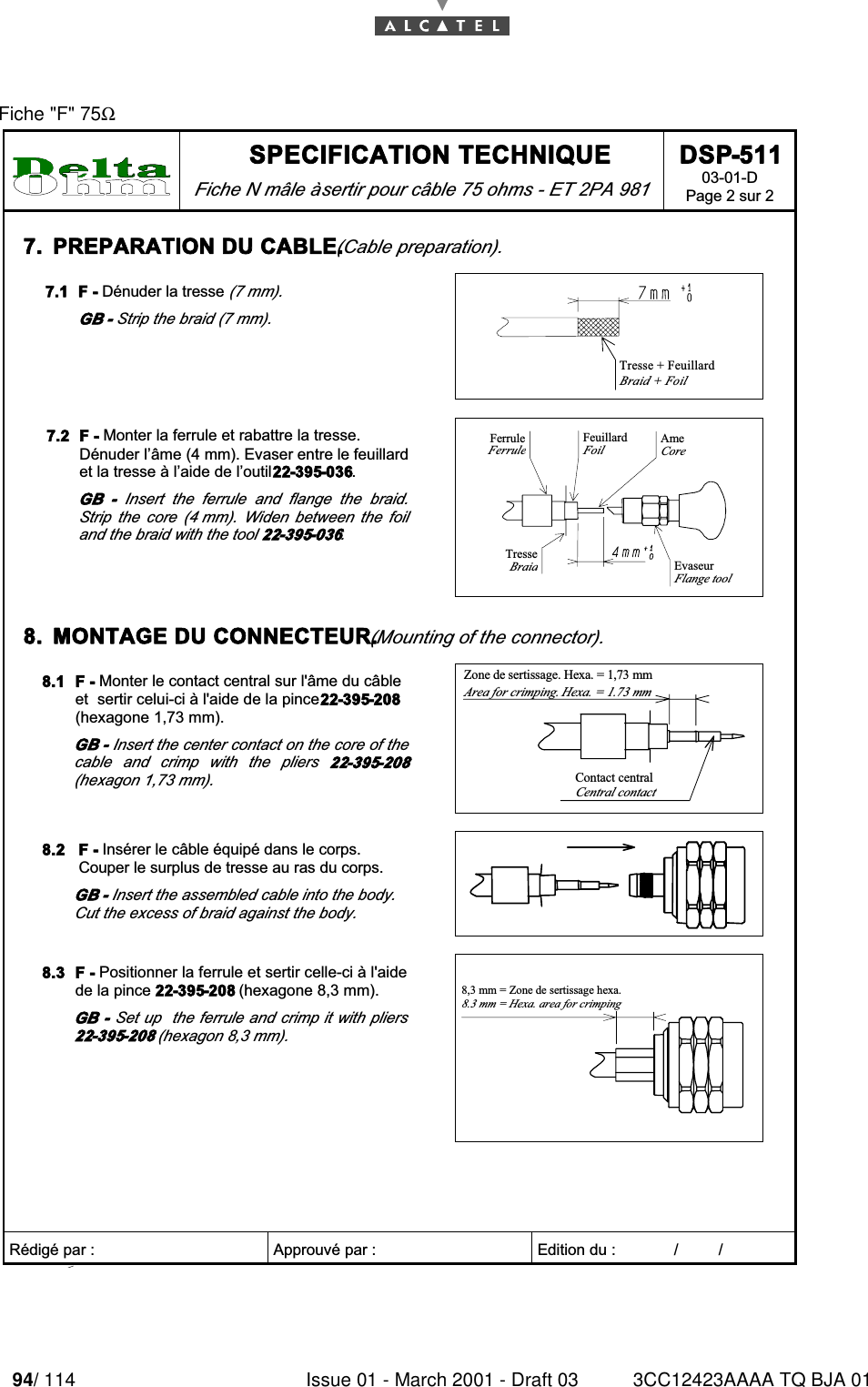 94/ 114 Issue 01 - March 2001 - Draft 03 3CC12423AAAA TQ BJA 0196Fiche &quot;F&quot; 75Ω SPECIFICATION TECHNIQUE Fiche N mâle à sertir pour câble 75 ohms - ET 2PA 981 DSP-511 03-01-D Page 2 sur 2   Rédigé par :  Approuvé par :   Edition du :             /         /      7.  PREPARATION DU CABLE. (Cable preparation).  7.1  F - Dénuder la tresse (7 mm). GB - Strip the braid (7 mm).  Tresse + FeuillardBraid + Foil  7.2  F - Monter la ferrule et rabattre la tresse. Dénuder l’âme (4 mm). Evaser entre le feuillard et la tresse à l’aide de l’outil 22-395-036. GB  -  Insert  the  ferrule  and  flange  the  braid. Strip  the  core  (4 mm).  Widen  between  the  foil and the braid with the tool 22-395-036.  FeuillardFoilFerruleFerruleAmeCoreTresseBraidEvaseurFlange tool  8.  MONTAGE DU CONNECTEUR. (Mounting of the connector).  8.1  F - Monter le contact central sur l&apos;âme du câble et  sertir celui-ci à l&apos;aide de la pince 22-395-208 (hexagone 1,73 mm). GB - Insert the center contact on the core of the cable  and  crimp  with  the  pliers  22-395-208 (hexagon 1,73 mm). Zone de sertissage. Hexa. = 1,73 mmArea for crimping. Hexa. = 1.73 mmContact centralCentral contact  8.2  F - Insérer le câble équipé dans le corps. Couper le surplus de tresse au ras du corps. GB - Insert the assembled cable into the body. Cut the excess of braid against the body.   8.3  F - Positionner la ferrule et sertir celle-ci à l&apos;aide de la pince 22-395-208 (hexagone 8,3 mm). GB -  Set up  the ferrule and crimp it with pliers 22-395-208 (hexagon 8,3 mm). 8,3 mm = Zone de sertissage hexa.8.3 mm = Hexa. area for crimping  