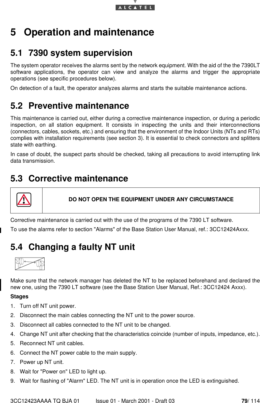 3CC12423AAAA TQ BJA 01 Issue 01 - March 2001 - Draft 03 79/ 114805   Operation and maintenance5.1  7390 system supervisionThe system operator receives the alarms sent by the network equipment. With the aid of the the 7390LTsoftware applications, the operator can view and analyze the alarms and trigger the appropriateoperations (see specific procedures below).On detection of a fault, the operator analyzes alarms and starts the suitable maintenance actions.5.2  Preventive maintenanceThis maintenance is carried out, either during a corrective maintenance inspection, or during a periodicinspection, on all station equipment. It consists in inspecting the units and their interconnections(connectors, cables, sockets, etc.) and ensuring that the environment of the Indoor Units (NTs and RTs)complies with installation requirements (see section 3). It is essential to check connectors and splittersstate with earthing.In case of doubt, the suspect parts should be checked, taking all precautions to avoid interrupting linkdata transmission.5.3  Corrective maintenanceCorrective maintenance is carried out with the use of the programs of the 7390 LT software.To use the alarms refer to section &quot;Alarms&quot; of the Base Station User Manual, ref.: 3CC12424Axxx.5.4  Changing a faulty NT unitMake sure that the network manager has deleted the NT to be replaced beforehand and declared thenew one, using the 7390 LT software (see the Base Station User Manual, Ref.: 3CC12424 Axxx).Stages1. Turn off NT unit power.2. Disconnect the main cables connecting the NT unit to the power source.3. Disconnect all cables connected to the NT unit to be changed.4. Change NT unit after checking that the characteristics coincide (number of inputs, impedance, etc.).5. Reconnect NT unit cables.6. Connect the NT power cable to the main supply.7. Power up NT unit.8. Wait for &quot;Power on&quot; LED to light up.9. Wait for flashing of &quot;Alarm&quot; LED. The NT unit is in operation once the LED is extinguished.DO NOT OPEN THE EQUIPMENT UNDER ANY CIRCUMSTANCE