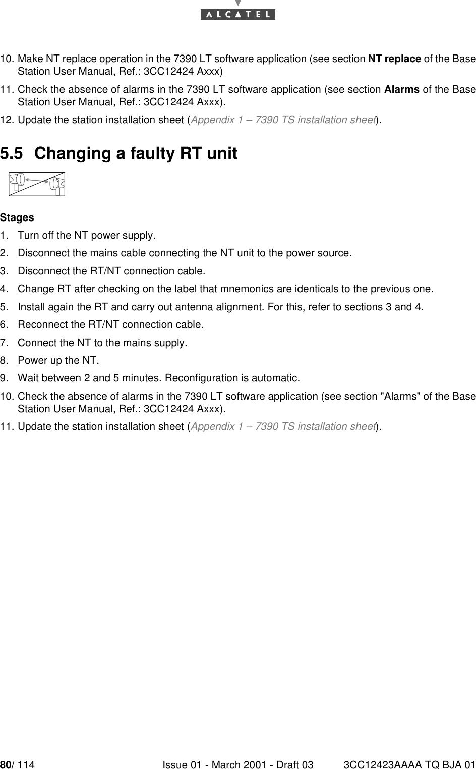 80/ 114 Issue 01 - March 2001 - Draft 03 3CC12423AAAA TQ BJA 018010. Make NT replace operation in the 7390 LT software application (see section NT replace of the BaseStation User Manual, Ref.: 3CC12424 Axxx)11. Check the absence of alarms in the 7390 LT software application (see section Alarms of the BaseStation User Manual, Ref.: 3CC12424 Axxx).12. Update the station installation sheet (Appendix 1 – 7390 TS installation sheet).5.5  Changing a faulty RT unitStages1. Turn off the NT power supply.2. Disconnect the mains cable connecting the NT unit to the power source.3. Disconnect the RT/NT connection cable.4. Change RT after checking on the label that mnemonics are identicals to the previous one.5. Install again the RT and carry out antenna alignment. For this, refer to sections 3 and 4.6. Reconnect the RT/NT connection cable.7. Connect the NT to the mains supply.8. Power up the NT.9. Wait between 2 and 5 minutes. Reconfiguration is automatic.10. Check the absence of alarms in the 7390 LT software application (see section &quot;Alarms&quot; of the BaseStation User Manual, Ref.: 3CC12424 Axxx).11. Update the station installation sheet (Appendix 1 – 7390 TS installation sheet).