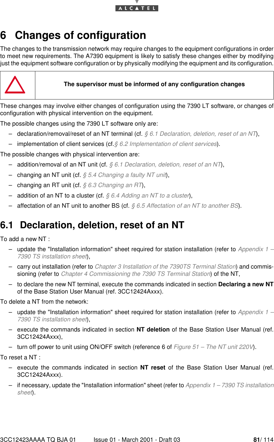 3CC12423AAAA TQ BJA 01 Issue 01 - March 2001 - Draft 03 81/ 114846   Changes of configurationThe changes to the transmission network may require changes to the equipment configurations in orderto meet new requirements. The A7390 equipment is likely to satisfy these changes either by modifyingjust the equipment software configuration or by physically modifying the equipment and its configuration.These changes may involve either changes of configuration using the 7390 LT software, or changes ofconfiguration with physical intervention on the equipment.The possible changes using the 7390 LT software only are:–declaration/removal/reset of an NT terminal (cf. § 6.1 Declaration, deletion, reset of an NT),–implementation of client services (cf.§ 6.2 Implementation of client services).The possible changes with physical intervention are:–addition/removal of an NT unit (cf. § 6.1 Declaration, deletion, reset of an NT),–changing an NT unit (cf. § 5.4 Changing a faulty NT unit),–changing an RT unit (cf. § 6.3 Changing an RT),–addition of an NT to a cluster (cf. § 6.4 Adding an NT to a cluster),–affectation of an NT unit to another BS (cf. § 6.5 Affectation of an NT to another BS).6.1  Declaration, deletion, reset of an NTTo add a new NT :–update the &quot;Installation information&quot; sheet required for station installation (refer to Appendix 1 –7390 TS installation sheet),–carry out installation (refer to Chapter 3 Installation of the 7390TS Terminal Station) and commis-sioning (refer to Chapter 4 Commissioning the 7390 TS Terminal Station) of the NT,–to declare the new NT terminal, execute the commands indicated in section Declaring a new NTof the Base Station User Manual (ref. 3CC12424Axxx).To delete a NT from the network:–update the &quot;Installation information&quot; sheet required for station installation (refer to Appendix 1 –7390 TS installation sheet),–execute the commands indicated in section NT deletion of the Base Station User Manual (ref.3CC12424Axxx),–turn off power to unit using ON/OFF switch (reference 6 of Figure 51 – The NT unit 220V).To reset a NT :–execute the commands indicated in section NT reset of the Base Station User Manual (ref.3CC12424Axxx).–if necessary, update the &quot;Installation information&quot; sheet (refer to Appendix 1 – 7390 TS installationsheet).The supervisor must be informed of any configuration changes