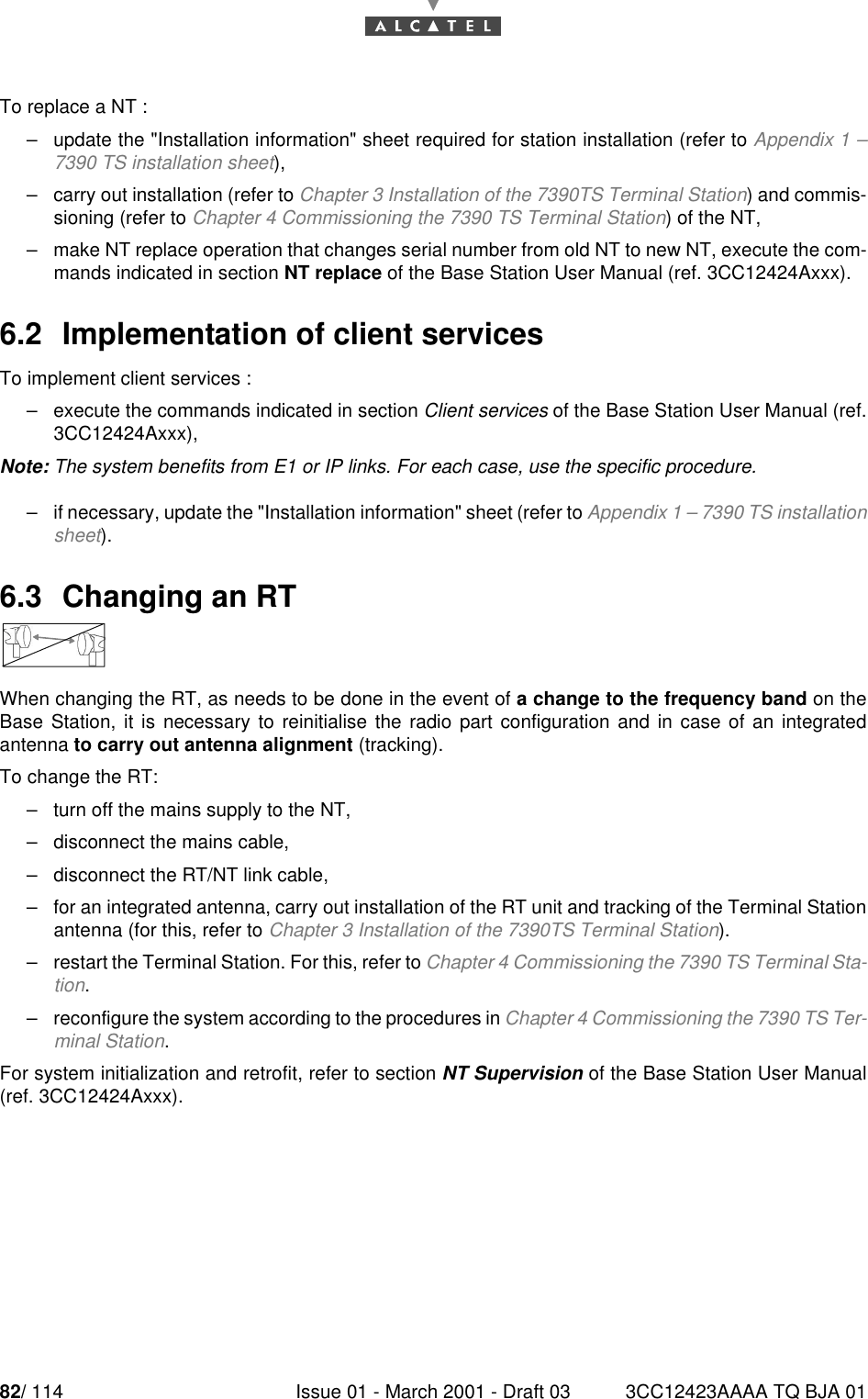 82/ 114 Issue 01 - March 2001 - Draft 03 3CC12423AAAA TQ BJA 0184To replace a NT :–update the &quot;Installation information&quot; sheet required for station installation (refer to Appendix 1 –7390 TS installation sheet),–carry out installation (refer to Chapter 3 Installation of the 7390TS Terminal Station) and commis-sioning (refer to Chapter 4 Commissioning the 7390 TS Terminal Station) of the NT,–make NT replace operation that changes serial number from old NT to new NT, execute the com-mands indicated in section NT replace of the Base Station User Manual (ref. 3CC12424Axxx).6.2  Implementation of client servicesTo implement client services :–execute the commands indicated in section Client services of the Base Station User Manual (ref.3CC12424Axxx),Note: The system benefits from E1 or IP links. For each case, use the specific procedure.–if necessary, update the &quot;Installation information&quot; sheet (refer to Appendix 1 – 7390 TS installationsheet).6.3  Changing an RTWhen changing the RT, as needs to be done in the event of a change to the frequency band on theBase Station, it is necessary to reinitialise the radio part configuration and in case of an integratedantenna to carry out antenna alignment (tracking).To change the RT:–turn off the mains supply to the NT,–disconnect the mains cable,–disconnect the RT/NT link cable,–for an integrated antenna, carry out installation of the RT unit and tracking of the Terminal Stationantenna (for this, refer to Chapter 3 Installation of the 7390TS Terminal Station).–restart the Terminal Station. For this, refer to Chapter 4 Commissioning the 7390 TS Terminal Sta-tion.–reconfigure the system according to the procedures in Chapter 4 Commissioning the 7390 TS Ter-minal Station.For system initialization and retrofit, refer to section NT Supervision of the Base Station User Manual(ref. 3CC12424Axxx).