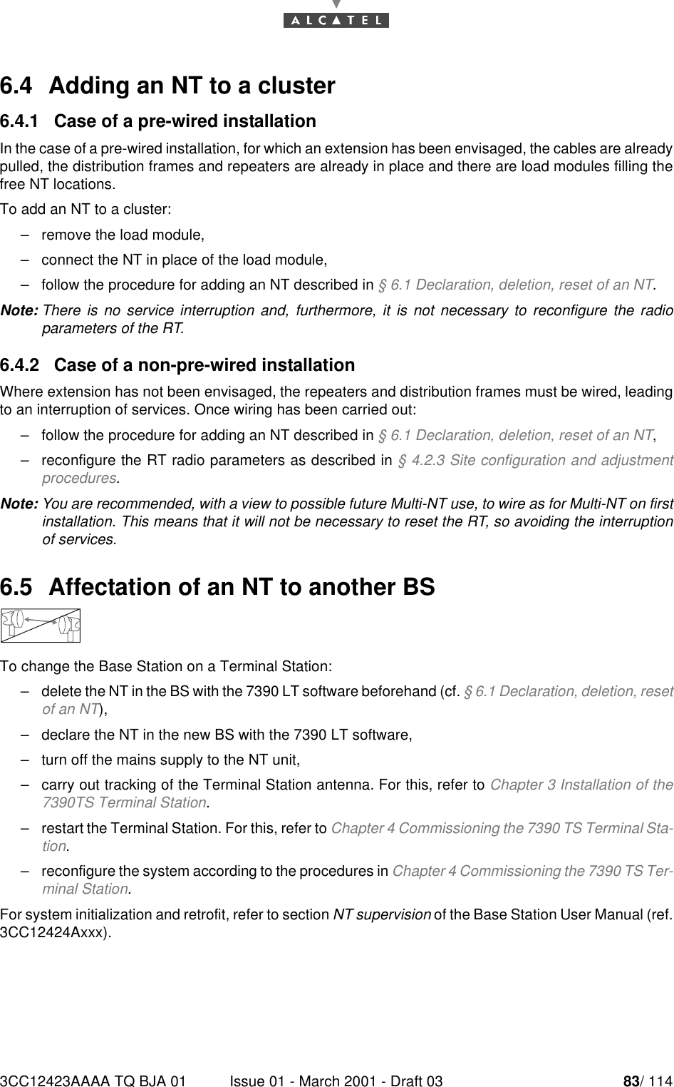 3CC12423AAAA TQ BJA 01 Issue 01 - March 2001 - Draft 03 83/ 114846.4  Adding an NT to a cluster6.4.1   Case of a pre-wired installationIn the case of a pre-wired installation, for which an extension has been envisaged, the cables are alreadypulled, the distribution frames and repeaters are already in place and there are load modules filling thefree NT locations.To add an NT to a cluster:–remove the load module,–connect the NT in place of the load module,–follow the procedure for adding an NT described in § 6.1 Declaration, deletion, reset of an NT.Note: There is no service interruption and, furthermore, it is not necessary to reconfigure the radioparameters of the RT.6.4.2   Case of a non-pre-wired installationWhere extension has not been envisaged, the repeaters and distribution frames must be wired, leadingto an interruption of services. Once wiring has been carried out:–follow the procedure for adding an NT described in § 6.1 Declaration, deletion, reset of an NT,–reconfigure the RT radio parameters as described in § 4.2.3 Site configuration and adjustmentprocedures.Note: You are recommended, with a view to possible future Multi-NT use, to wire as for Multi-NT on firstinstallation. This means that it will not be necessary to reset the RT, so avoiding the interruptionof services.6.5  Affectation of an NT to another BSTo change the Base Station on a Terminal Station:–delete the NT in the BS with the 7390 LT software beforehand (cf. § 6.1 Declaration, deletion, resetof an NT),–declare the NT in the new BS with the 7390 LT software,–turn off the mains supply to the NT unit,–carry out tracking of the Terminal Station antenna. For this, refer to Chapter 3 Installation of the7390TS Terminal Station.–restart the Terminal Station. For this, refer to Chapter 4 Commissioning the 7390 TS Terminal Sta-tion.–reconfigure the system according to the procedures in Chapter 4 Commissioning the 7390 TS Ter-minal Station.For system initialization and retrofit, refer to section NT supervision of the Base Station User Manual (ref.3CC12424Axxx).