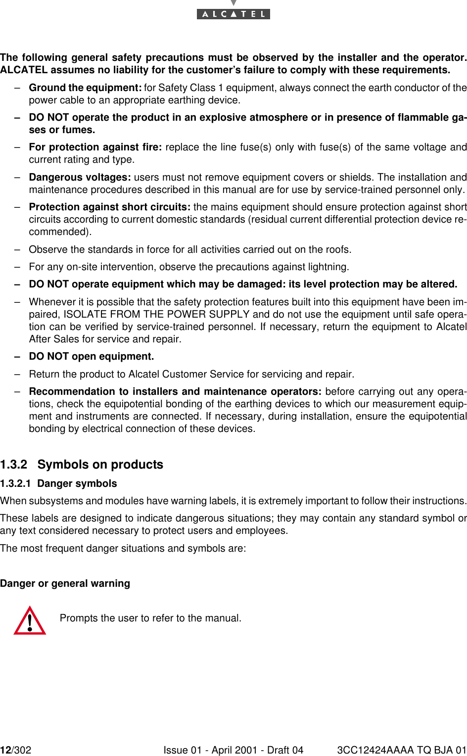 12/302 Issue 01 - April 2001 - Draft 04 3CC12424AAAA TQ BJA 0116The following general safety precautions must be observed by the installer and the operator.ALCATEL assumes no liability for the customer’s failure to comply with these requirements.–Ground the equipment: for Safety Class 1 equipment, always connect the earth conductor of thepower cable to an appropriate earthing device.–DO NOT operate the product in an explosive atmosphere or in presence of flammable ga-ses or fumes.–For protection against fire: replace the line fuse(s) only with fuse(s) of the same voltage andcurrent rating and type.–Dangerous voltages: users must not remove equipment covers or shields. The installation andmaintenance procedures described in this manual are for use by service-trained personnel only.–Protection against short circuits: the mains equipment should ensure protection against shortcircuits according to current domestic standards (residual current differential protection device re-commended).–Observe the standards in force for all activities carried out on the roofs.–For any on-site intervention, observe the precautions against lightning.–DO NOT operate equipment which may be damaged: its level protection may be altered.–Whenever it is possible that the safety protection features built into this equipment have been im-paired, ISOLATE FROM THE POWER SUPPLY and do not use the equipment until safe opera-tion can be verified by service-trained personnel. If necessary, return the equipment to AlcatelAfter Sales for service and repair.–DO NOT open equipment.–Return the product to Alcatel Customer Service for servicing and repair.–Recommendation to installers and maintenance operators: before carrying out any opera-tions, check the equipotential bonding of the earthing devices to which our measurement equip-ment and instruments are connected. If necessary, during installation, ensure the equipotentialbonding by electrical connection of these devices.1.3.2  Symbols on products1.3.2.1 Danger symbolsWhen subsystems and modules have warning labels, it is extremely important to follow their instructions.These labels are designed to indicate dangerous situations; they may contain any standard symbol orany text considered necessary to protect users and employees.The most frequent danger situations and symbols are:Danger or general warningPrompts the user to refer to the manual.