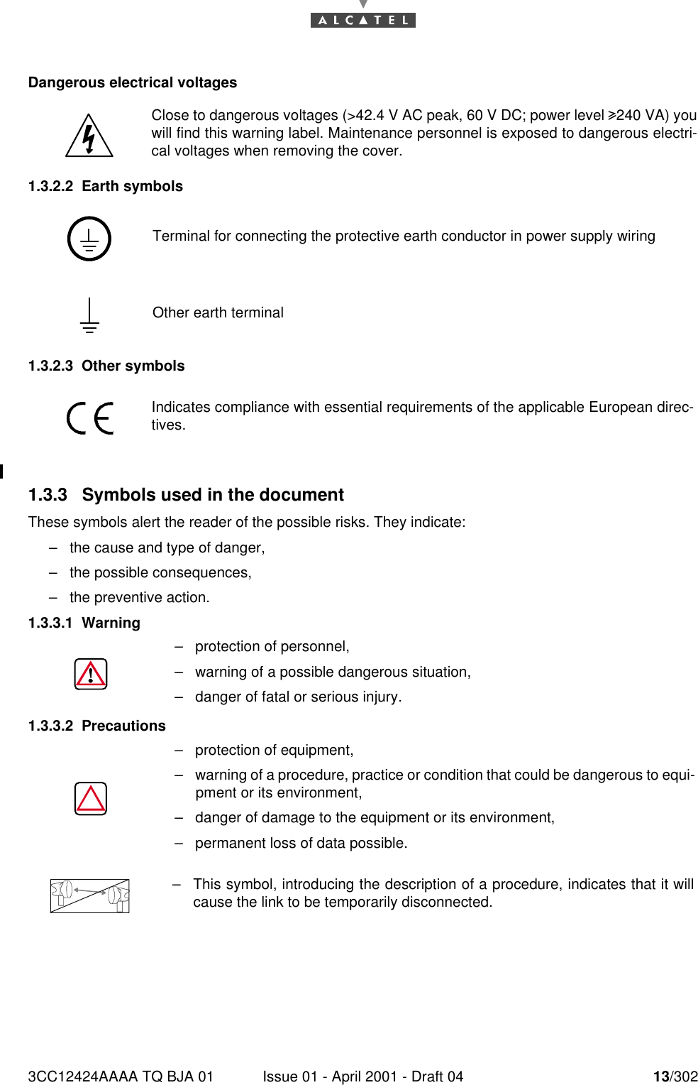 3CC12424AAAA TQ BJA 01 Issue 01 - April 2001 - Draft 04 13/30216Dangerous electrical voltages1.3.2.2 Earth symbols1.3.2.3 Other symbols1.3.3  Symbols used in the documentThese symbols alert the reader of the possible risks. They indicate:–the cause and type of danger,–the possible consequences,–the preventive action.1.3.3.1 Warning1.3.3.2 PrecautionsClose to dangerous voltages (&gt;42.4 V AC peak, 60 V DC; power level 4240 VA) youwill find this warning label. Maintenance personnel is exposed to dangerous electri-cal voltages when removing the cover.Terminal for connecting the protective earth conductor in power supply wiringOther earth terminalIndicates compliance with essential requirements of the applicable European direc-tives.–protection of personnel,–warning of a possible dangerous situation,–danger of fatal or serious injury.–protection of equipment,–warning of a procedure, practice or condition that could be dangerous to equi-pment or its environment,–danger of damage to the equipment or its environment,–permanent loss of data possible.–This symbol, introducing the description of a procedure, indicates that it willcause the link to be temporarily disconnected.