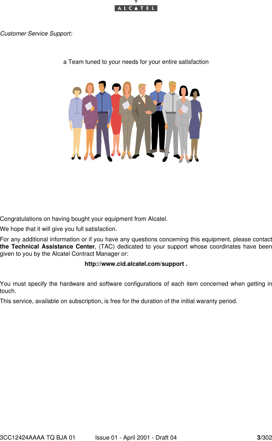 3CC12424AAAA TQ BJA 01 Issue 01 - April 2001 - Draft 04 3/3024Customer Service Support:a Team tuned to your needs for your entire satisfactionCongratulations on having bought your equipment from Alcatel.We hope that it will give you full satisfaction.For any additional information or if you have any questions concerning this equipment, please contactthe Technical Assistance Center, (TAC) dedicated to your support whose coordinates have beengiven to you by the Alcatel Contract Manager or:http://www.cid.alcatel.com/support .You must specify the hardware and software configurations of each item concerned when getting intouch.This service, available on subscription, is free for the duration of the initial waranty period.