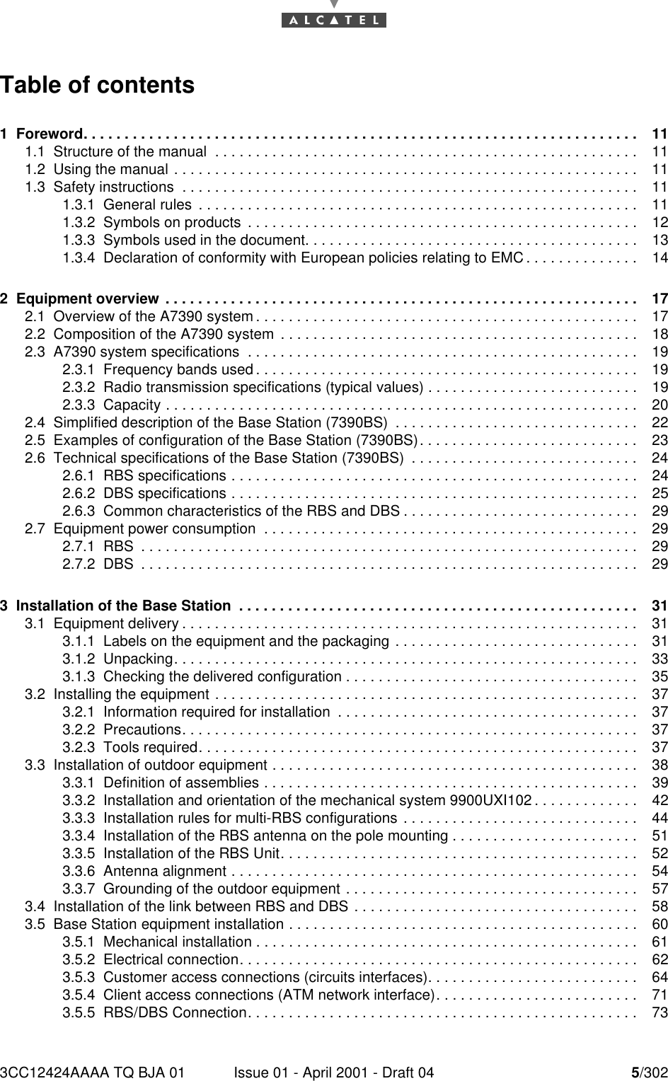 3CC12424AAAA TQ BJA 01 Issue 01 - April 2001 - Draft 04 5/30210Table of contents1  Foreword. . . . . . . . . . . . . . . . . . . . . . . . . . . . . . . . . . . . . . . . . . . . . . . . . . . . . . . . . . . . . . . . . . . . 111.1  Structure of the manual  . . . . . . . . . . . . . . . . . . . . . . . . . . . . . . . . . . . . . . . . . . . . . . . . . . . . 111.2  Using the manual . . . . . . . . . . . . . . . . . . . . . . . . . . . . . . . . . . . . . . . . . . . . . . . . . . . . . . . . . 111.3  Safety instructions  . . . . . . . . . . . . . . . . . . . . . . . . . . . . . . . . . . . . . . . . . . . . . . . . . . . . . . . . 111.3.1  General rules  . . . . . . . . . . . . . . . . . . . . . . . . . . . . . . . . . . . . . . . . . . . . . . . . . . . . . .111.3.2  Symbols on products  . . . . . . . . . . . . . . . . . . . . . . . . . . . . . . . . . . . . . . . . . . . . . . . . 121.3.3  Symbols used in the document. . . . . . . . . . . . . . . . . . . . . . . . . . . . . . . . . . . . . . . . . 131.3.4  Declaration of conformity with European policies relating to EMC . . . . . . . . . . . . . . 142  Equipment overview  . . . . . . . . . . . . . . . . . . . . . . . . . . . . . . . . . . . . . . . . . . . . . . . . . . . . . . . . . . 172.1  Overview of the A7390 system . . . . . . . . . . . . . . . . . . . . . . . . . . . . . . . . . . . . . . . . . . . . . . . 172.2  Composition of the A7390 system  . . . . . . . . . . . . . . . . . . . . . . . . . . . . . . . . . . . . . . . . . . . . 182.3  A7390 system specifications  . . . . . . . . . . . . . . . . . . . . . . . . . . . . . . . . . . . . . . . . . . . . . . . .192.3.1  Frequency bands used . . . . . . . . . . . . . . . . . . . . . . . . . . . . . . . . . . . . . . . . . . . . . . . 192.3.2  Radio transmission specifications (typical values) . . . . . . . . . . . . . . . . . . . . . . . . . . 192.3.3  Capacity . . . . . . . . . . . . . . . . . . . . . . . . . . . . . . . . . . . . . . . . . . . . . . . . . . . . . . . . . . 202.4  Simplified description of the Base Station (7390BS)  . . . . . . . . . . . . . . . . . . . . . . . . . . . . . . 222.5  Examples of configuration of the Base Station (7390BS). . . . . . . . . . . . . . . . . . . . . . . . . . . 232.6  Technical specifications of the Base Station (7390BS)  . . . . . . . . . . . . . . . . . . . . . . . . . . . . 242.6.1  RBS specifications . . . . . . . . . . . . . . . . . . . . . . . . . . . . . . . . . . . . . . . . . . . . . . . . . . 242.6.2  DBS specifications . . . . . . . . . . . . . . . . . . . . . . . . . . . . . . . . . . . . . . . . . . . . . . . . . . 252.6.3  Common characteristics of the RBS and DBS . . . . . . . . . . . . . . . . . . . . . . . . . . . . . 292.7  Equipment power consumption  . . . . . . . . . . . . . . . . . . . . . . . . . . . . . . . . . . . . . . . . . . . . . . 292.7.1  RBS  . . . . . . . . . . . . . . . . . . . . . . . . . . . . . . . . . . . . . . . . . . . . . . . . . . . . . . . . . . . . . 292.7.2  DBS  . . . . . . . . . . . . . . . . . . . . . . . . . . . . . . . . . . . . . . . . . . . . . . . . . . . . . . . . . . . . . 293  Installation of the Base Station  . . . . . . . . . . . . . . . . . . . . . . . . . . . . . . . . . . . . . . . . . . . . . . . . . 313.1  Equipment delivery . . . . . . . . . . . . . . . . . . . . . . . . . . . . . . . . . . . . . . . . . . . . . . . . . . . . . . . . 313.1.1  Labels on the equipment and the packaging . . . . . . . . . . . . . . . . . . . . . . . . . . . . . . 313.1.2  Unpacking. . . . . . . . . . . . . . . . . . . . . . . . . . . . . . . . . . . . . . . . . . . . . . . . . . . . . . . . .333.1.3  Checking the delivered configuration . . . . . . . . . . . . . . . . . . . . . . . . . . . . . . . . . . . . 353.2  Installing the equipment . . . . . . . . . . . . . . . . . . . . . . . . . . . . . . . . . . . . . . . . . . . . . . . . . . . . 373.2.1  Information required for installation  . . . . . . . . . . . . . . . . . . . . . . . . . . . . . . . . . . . . . 373.2.2  Precautions. . . . . . . . . . . . . . . . . . . . . . . . . . . . . . . . . . . . . . . . . . . . . . . . . . . . . . . .373.2.3  Tools required. . . . . . . . . . . . . . . . . . . . . . . . . . . . . . . . . . . . . . . . . . . . . . . . . . . . . .373.3  Installation of outdoor equipment . . . . . . . . . . . . . . . . . . . . . . . . . . . . . . . . . . . . . . . . . . . . .383.3.1  Definition of assemblies . . . . . . . . . . . . . . . . . . . . . . . . . . . . . . . . . . . . . . . . . . . . . . 393.3.2  Installation and orientation of the mechanical system 9900UXI102 . . . . . . . . . . . . . 423.3.3  Installation rules for multi-RBS configurations . . . . . . . . . . . . . . . . . . . . . . . . . . . . . 443.3.4  Installation of the RBS antenna on the pole mounting . . . . . . . . . . . . . . . . . . . . . . . 513.3.5  Installation of the RBS Unit. . . . . . . . . . . . . . . . . . . . . . . . . . . . . . . . . . . . . . . . . . . . 523.3.6  Antenna alignment . . . . . . . . . . . . . . . . . . . . . . . . . . . . . . . . . . . . . . . . . . . . . . . . . . 543.3.7  Grounding of the outdoor equipment . . . . . . . . . . . . . . . . . . . . . . . . . . . . . . . . . . . . 573.4  Installation of the link between RBS and DBS . . . . . . . . . . . . . . . . . . . . . . . . . . . . . . . . . . . 583.5  Base Station equipment installation . . . . . . . . . . . . . . . . . . . . . . . . . . . . . . . . . . . . . . . . . . . 603.5.1  Mechanical installation . . . . . . . . . . . . . . . . . . . . . . . . . . . . . . . . . . . . . . . . . . . . . . . 613.5.2  Electrical connection. . . . . . . . . . . . . . . . . . . . . . . . . . . . . . . . . . . . . . . . . . . . . . . . . 623.5.3  Customer access connections (circuits interfaces). . . . . . . . . . . . . . . . . . . . . . . . . . 643.5.4  Client access connections (ATM network interface). . . . . . . . . . . . . . . . . . . . . . . . . 713.5.5  RBS/DBS Connection. . . . . . . . . . . . . . . . . . . . . . . . . . . . . . . . . . . . . . . . . . . . . . . . 73