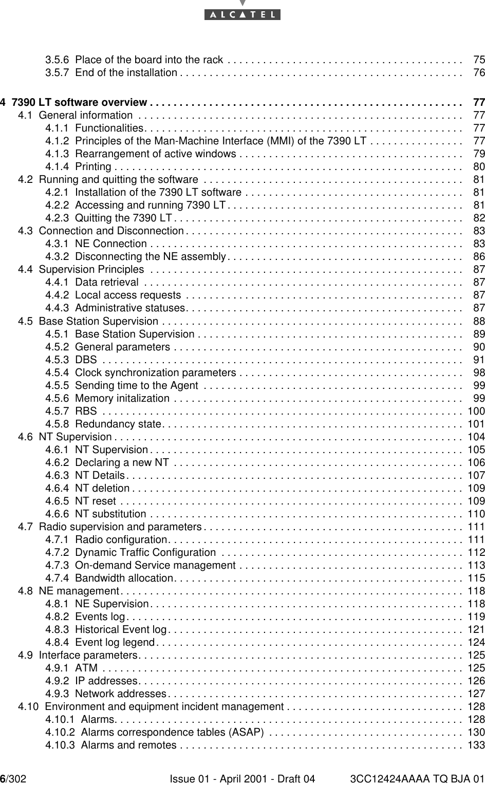 6/302 Issue 01 - April 2001 - Draft 04 3CC12424AAAA TQ BJA 01103.5.6  Place of the board into the rack . . . . . . . . . . . . . . . . . . . . . . . . . . . . . . . . . . . . . . . . 753.5.7  End of the installation . . . . . . . . . . . . . . . . . . . . . . . . . . . . . . . . . . . . . . . . . . . . . . . . 764  7390 LT software overview . . . . . . . . . . . . . . . . . . . . . . . . . . . . . . . . . . . . . . . . . . . . . . . . . . . . . 774.1  General information  . . . . . . . . . . . . . . . . . . . . . . . . . . . . . . . . . . . . . . . . . . . . . . . . . . . . . . . 774.1.1  Functionalities. . . . . . . . . . . . . . . . . . . . . . . . . . . . . . . . . . . . . . . . . . . . . . . . . . . . . .774.1.2  Principles of the Man-Machine Interface (MMI) of the 7390 LT . . . . . . . . . . . . . . . . 774.1.3  Rearrangement of active windows . . . . . . . . . . . . . . . . . . . . . . . . . . . . . . . . . . . . . . 794.1.4  Printing . . . . . . . . . . . . . . . . . . . . . . . . . . . . . . . . . . . . . . . . . . . . . . . . . . . . . . . . . . . 804.2  Running and quitting the software  . . . . . . . . . . . . . . . . . . . . . . . . . . . . . . . . . . . . . . . . . . . . 814.2.1  Installation of the 7390 LT software . . . . . . . . . . . . . . . . . . . . . . . . . . . . . . . . . . . . . 814.2.2  Accessing and running 7390 LT . . . . . . . . . . . . . . . . . . . . . . . . . . . . . . . . . . . . . . . . 814.2.3  Quitting the 7390 LT . . . . . . . . . . . . . . . . . . . . . . . . . . . . . . . . . . . . . . . . . . . . . . . . . 824.3  Connection and Disconnection . . . . . . . . . . . . . . . . . . . . . . . . . . . . . . . . . . . . . . . . . . . . . . . 834.3.1  NE Connection . . . . . . . . . . . . . . . . . . . . . . . . . . . . . . . . . . . . . . . . . . . . . . . . . . . . . 834.3.2  Disconnecting the NE assembly. . . . . . . . . . . . . . . . . . . . . . . . . . . . . . . . . . . . . . . . 864.4  Supervision Principles  . . . . . . . . . . . . . . . . . . . . . . . . . . . . . . . . . . . . . . . . . . . . . . . . . . . . . 874.4.1  Data retrieval  . . . . . . . . . . . . . . . . . . . . . . . . . . . . . . . . . . . . . . . . . . . . . . . . . . . . . .874.4.2  Local access requests  . . . . . . . . . . . . . . . . . . . . . . . . . . . . . . . . . . . . . . . . . . . . . . . 874.4.3  Administrative statuses. . . . . . . . . . . . . . . . . . . . . . . . . . . . . . . . . . . . . . . . . . . . . . . 874.5  Base Station Supervision . . . . . . . . . . . . . . . . . . . . . . . . . . . . . . . . . . . . . . . . . . . . . . . . . . . 884.5.1  Base Station Supervision . . . . . . . . . . . . . . . . . . . . . . . . . . . . . . . . . . . . . . . . . . . . . 894.5.2  General parameters . . . . . . . . . . . . . . . . . . . . . . . . . . . . . . . . . . . . . . . . . . . . . . . . . 904.5.3  DBS  . . . . . . . . . . . . . . . . . . . . . . . . . . . . . . . . . . . . . . . . . . . . . . . . . . . . . . . . . . . . . 914.5.4  Clock synchronization parameters . . . . . . . . . . . . . . . . . . . . . . . . . . . . . . . . . . . . . . 984.5.5  Sending time to the Agent  . . . . . . . . . . . . . . . . . . . . . . . . . . . . . . . . . . . . . . . . . . . . 994.5.6  Memory initalization . . . . . . . . . . . . . . . . . . . . . . . . . . . . . . . . . . . . . . . . . . . . . . . . . 994.5.7  RBS  . . . . . . . . . . . . . . . . . . . . . . . . . . . . . . . . . . . . . . . . . . . . . . . . . . . . . . . . . . . . . 1004.5.8  Redundancy state. . . . . . . . . . . . . . . . . . . . . . . . . . . . . . . . . . . . . . . . . . . . . . . . . . . 1014.6  NT Supervision . . . . . . . . . . . . . . . . . . . . . . . . . . . . . . . . . . . . . . . . . . . . . . . . . . . . . . . . . . . 1044.6.1  NT Supervision . . . . . . . . . . . . . . . . . . . . . . . . . . . . . . . . . . . . . . . . . . . . . . . . . . . . . 1054.6.2  Declaring a new NT  . . . . . . . . . . . . . . . . . . . . . . . . . . . . . . . . . . . . . . . . . . . . . . . . . 1064.6.3  NT Details. . . . . . . . . . . . . . . . . . . . . . . . . . . . . . . . . . . . . . . . . . . . . . . . . . . . . . . . . 1074.6.4  NT deletion . . . . . . . . . . . . . . . . . . . . . . . . . . . . . . . . . . . . . . . . . . . . . . . . . . . . . . . .1094.6.5  NT reset . . . . . . . . . . . . . . . . . . . . . . . . . . . . . . . . . . . . . . . . . . . . . . . . . . . . . . . . . . 1094.6.6  NT substitution . . . . . . . . . . . . . . . . . . . . . . . . . . . . . . . . . . . . . . . . . . . . . . . . . . . . .1104.7  Radio supervision and parameters . . . . . . . . . . . . . . . . . . . . . . . . . . . . . . . . . . . . . . . . . . . . 1114.7.1  Radio configuration. . . . . . . . . . . . . . . . . . . . . . . . . . . . . . . . . . . . . . . . . . . . . . . . . . 1114.7.2  Dynamic Traffic Configuration  . . . . . . . . . . . . . . . . . . . . . . . . . . . . . . . . . . . . . . . . . 1124.7.3  On-demand Service management . . . . . . . . . . . . . . . . . . . . . . . . . . . . . . . . . . . . . . 1134.7.4  Bandwidth allocation. . . . . . . . . . . . . . . . . . . . . . . . . . . . . . . . . . . . . . . . . . . . . . . . . 1154.8  NE management. . . . . . . . . . . . . . . . . . . . . . . . . . . . . . . . . . . . . . . . . . . . . . . . . . . . . . . . . . 1184.8.1  NE Supervision. . . . . . . . . . . . . . . . . . . . . . . . . . . . . . . . . . . . . . . . . . . . . . . . . . . . . 1184.8.2  Events log. . . . . . . . . . . . . . . . . . . . . . . . . . . . . . . . . . . . . . . . . . . . . . . . . . . . . . . . . 1194.8.3  Historical Event log. . . . . . . . . . . . . . . . . . . . . . . . . . . . . . . . . . . . . . . . . . . . . . . . . . 1214.8.4  Event log legend. . . . . . . . . . . . . . . . . . . . . . . . . . . . . . . . . . . . . . . . . . . . . . . . . . . . 1244.9  Interface parameters. . . . . . . . . . . . . . . . . . . . . . . . . . . . . . . . . . . . . . . . . . . . . . . . . . . . . . . 1254.9.1  ATM  . . . . . . . . . . . . . . . . . . . . . . . . . . . . . . . . . . . . . . . . . . . . . . . . . . . . . . . . . . . . . 1254.9.2  IP addresses. . . . . . . . . . . . . . . . . . . . . . . . . . . . . . . . . . . . . . . . . . . . . . . . . . . . . . .1264.9.3  Network addresses. . . . . . . . . . . . . . . . . . . . . . . . . . . . . . . . . . . . . . . . . . . . . . . . . . 1274.10  Environment and equipment incident management . . . . . . . . . . . . . . . . . . . . . . . . . . . . . . 1284.10.1  Alarms. . . . . . . . . . . . . . . . . . . . . . . . . . . . . . . . . . . . . . . . . . . . . . . . . . . . . . . . . . . 1284.10.2  Alarms correspondence tables (ASAP)  . . . . . . . . . . . . . . . . . . . . . . . . . . . . . . . . . 1304.10.3  Alarms and remotes . . . . . . . . . . . . . . . . . . . . . . . . . . . . . . . . . . . . . . . . . . . . . . . . 133