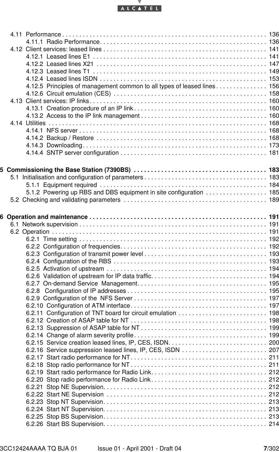 3CC12424AAAA TQ BJA 01 Issue 01 - April 2001 - Draft 04 7/302104.11  Performance . . . . . . . . . . . . . . . . . . . . . . . . . . . . . . . . . . . . . . . . . . . . . . . . . . . . . . . . . . . . 1364.11.1  Radio Performance. . . . . . . . . . . . . . . . . . . . . . . . . . . . . . . . . . . . . . . . . . . . . . . . . 1364.12  Client services: leased lines . . . . . . . . . . . . . . . . . . . . . . . . . . . . . . . . . . . . . . . . . . . . . . . . 1414.12.1  Leased lines E1  . . . . . . . . . . . . . . . . . . . . . . . . . . . . . . . . . . . . . . . . . . . . . . . . . . . 1414.12.2  Leased lines X21  . . . . . . . . . . . . . . . . . . . . . . . . . . . . . . . . . . . . . . . . . . . . . . . . . . 1474.12.3  Leased lines T1  . . . . . . . . . . . . . . . . . . . . . . . . . . . . . . . . . . . . . . . . . . . . . . . . . . . 1494.12.4  Leased lines ISDN . . . . . . . . . . . . . . . . . . . . . . . . . . . . . . . . . . . . . . . . . . . . . . . . . 1534.12.5  Principles of management common to all types of leased lines . . . . . . . . . . . . . . . 1564.12.6  Circuit emulation (CES)  . . . . . . . . . . . . . . . . . . . . . . . . . . . . . . . . . . . . . . . . . . . . . 1584.13  Client services: IP links. . . . . . . . . . . . . . . . . . . . . . . . . . . . . . . . . . . . . . . . . . . . . . . . . . . . 1604.13.1  Creation procedure of an IP link . . . . . . . . . . . . . . . . . . . . . . . . . . . . . . . . . . . . . . . 1604.13.2  Access to the IP link management . . . . . . . . . . . . . . . . . . . . . . . . . . . . . . . . . . . . . 1604.14  Utilities  . . . . . . . . . . . . . . . . . . . . . . . . . . . . . . . . . . . . . . . . . . . . . . . . . . . . . . . . . . . . . . . . 1684.14.1  NFS server . . . . . . . . . . . . . . . . . . . . . . . . . . . . . . . . . . . . . . . . . . . . . . . . . . . . . . .1684.14.2  Backup / Restore  . . . . . . . . . . . . . . . . . . . . . . . . . . . . . . . . . . . . . . . . . . . . . . . . . . 1684.14.3  Downloading. . . . . . . . . . . . . . . . . . . . . . . . . . . . . . . . . . . . . . . . . . . . . . . . . . . . . . 1734.14.4  SNTP server configuration . . . . . . . . . . . . . . . . . . . . . . . . . . . . . . . . . . . . . . . . . . . 1815  Commissioning the Base Station (7390BS)  . . . . . . . . . . . . . . . . . . . . . . . . . . . . . . . . . . . . . . . 1835.1  Initialisation and configuration of parameters . . . . . . . . . . . . . . . . . . . . . . . . . . . . . . . . . . . . 1835.1.1  Equipment required  . . . . . . . . . . . . . . . . . . . . . . . . . . . . . . . . . . . . . . . . . . . . . . . . . 1845.1.2  Powering up RBS and DBS equipment in site configuration  . . . . . . . . . . . . . . . . . . 1855.2  Checking and validating parameters  . . . . . . . . . . . . . . . . . . . . . . . . . . . . . . . . . . . . . . . . . . 1896  Operation and maintenance . . . . . . . . . . . . . . . . . . . . . . . . . . . . . . . . . . . . . . . . . . . . . . . . . . . . 1916.1  Network supervision . . . . . . . . . . . . . . . . . . . . . . . . . . . . . . . . . . . . . . . . . . . . . . . . . . . . . . . 1916.2  Operation  . . . . . . . . . . . . . . . . . . . . . . . . . . . . . . . . . . . . . . . . . . . . . . . . . . . . . . . . . . . . . . . 1916.2.1  Time setting  . . . . . . . . . . . . . . . . . . . . . . . . . . . . . . . . . . . . . . . . . . . . . . . . . . . . . . .1926.2.2  Configuration of frequencies. . . . . . . . . . . . . . . . . . . . . . . . . . . . . . . . . . . . . . . . . . . 1926.2.3  Configuration of transmit power level . . . . . . . . . . . . . . . . . . . . . . . . . . . . . . . . . . . . 1936.2.4  Configuration of the RBS . . . . . . . . . . . . . . . . . . . . . . . . . . . . . . . . . . . . . . . . . . . . . 1936.2.5  Activation of upstream  . . . . . . . . . . . . . . . . . . . . . . . . . . . . . . . . . . . . . . . . . . . . . . . 1946.2.6  Validation of upstream for IP data traffic. . . . . . . . . . . . . . . . . . . . . . . . . . . . . . . . . . 1946.2.7  On-demand Service  Management. . . . . . . . . . . . . . . . . . . . . . . . . . . . . . . . . . . . . . 1956.2.8   Configuration of IP addresses . . . . . . . . . . . . . . . . . . . . . . . . . . . . . . . . . . . . . . . . . 1956.2.9  Configuration of the  NFS Server . . . . . . . . . . . . . . . . . . . . . . . . . . . . . . . . . . . . . . . 1976.2.10  Configuration of ATM interface. . . . . . . . . . . . . . . . . . . . . . . . . . . . . . . . . . . . . . . . 1976.2.11  Configuration of TNT board for circuit emulation . . . . . . . . . . . . . . . . . . . . . . . . . . 1986.2.12  Creation of ASAP table for NT . . . . . . . . . . . . . . . . . . . . . . . . . . . . . . . . . . . . . . . . 1986.2.13  Suppression of ASAP table for NT . . . . . . . . . . . . . . . . . . . . . . . . . . . . . . . . . . . . . 1996.2.14  Change of alarm severity profile. . . . . . . . . . . . . . . . . . . . . . . . . . . . . . . . . . . . . . . 1996.2.15  Service creation leased lines, IP, CES, ISDN. . . . . . . . . . . . . . . . . . . . . . . . . . . . . 2006.2.16  Service suppression leased lines, IP, CES, ISDN . . . . . . . . . . . . . . . . . . . . . . . . . 2076.2.17  Start radio performance for NT. . . . . . . . . . . . . . . . . . . . . . . . . . . . . . . . . . . . . . . . 2116.2.18  Stop radio performance for NT . . . . . . . . . . . . . . . . . . . . . . . . . . . . . . . . . . . . . . . . 2116.2.19  Start radio performance for Radio Link. . . . . . . . . . . . . . . . . . . . . . . . . . . . . . . . . . 2126.2.20  Stop radio performance for Radio Link. . . . . . . . . . . . . . . . . . . . . . . . . . . . . . . . . . 2126.2.21  Stop NE Supervision. . . . . . . . . . . . . . . . . . . . . . . . . . . . . . . . . . . . . . . . . . . . . . . . 2126.2.22  Start NE Supervision  . . . . . . . . . . . . . . . . . . . . . . . . . . . . . . . . . . . . . . . . . . . . . . . 2126.2.23  Stop NT Supervision. . . . . . . . . . . . . . . . . . . . . . . . . . . . . . . . . . . . . . . . . . . . . . . . 2136.2.24  Start NT Supervision. . . . . . . . . . . . . . . . . . . . . . . . . . . . . . . . . . . . . . . . . . . . . . . . 2136.2.25  Stop BS Supervision. . . . . . . . . . . . . . . . . . . . . . . . . . . . . . . . . . . . . . . . . . . . . . . . 2136.2.26  Start BS Supervision. . . . . . . . . . . . . . . . . . . . . . . . . . . . . . . . . . . . . . . . . . . . . . . . 214