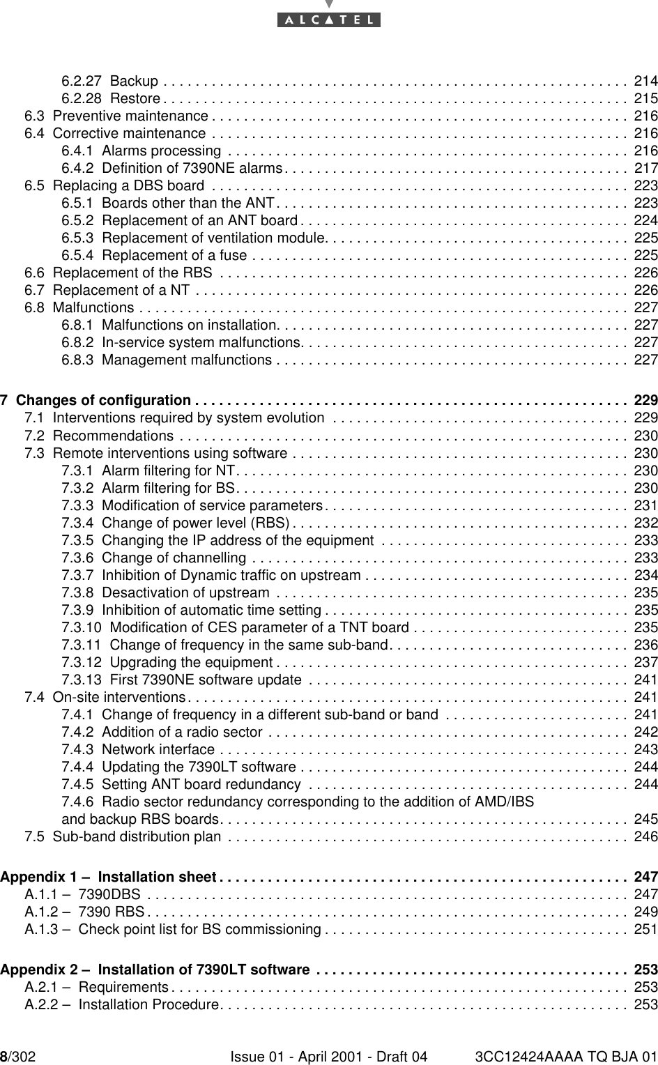 8/302 Issue 01 - April 2001 - Draft 04 3CC12424AAAA TQ BJA 01106.2.27  Backup . . . . . . . . . . . . . . . . . . . . . . . . . . . . . . . . . . . . . . . . . . . . . . . . . . . . . . . . . . 2146.2.28  Restore . . . . . . . . . . . . . . . . . . . . . . . . . . . . . . . . . . . . . . . . . . . . . . . . . . . . . . . . . . 2156.3  Preventive maintenance . . . . . . . . . . . . . . . . . . . . . . . . . . . . . . . . . . . . . . . . . . . . . . . . . . . . 2166.4  Corrective maintenance . . . . . . . . . . . . . . . . . . . . . . . . . . . . . . . . . . . . . . . . . . . . . . . . . . . . 2166.4.1  Alarms processing  . . . . . . . . . . . . . . . . . . . . . . . . . . . . . . . . . . . . . . . . . . . . . . . . . . 2166.4.2  Definition of 7390NE alarms. . . . . . . . . . . . . . . . . . . . . . . . . . . . . . . . . . . . . . . . . . . 2176.5  Replacing a DBS board  . . . . . . . . . . . . . . . . . . . . . . . . . . . . . . . . . . . . . . . . . . . . . . . . . . . . 2236.5.1  Boards other than the ANT. . . . . . . . . . . . . . . . . . . . . . . . . . . . . . . . . . . . . . . . . . . . 2236.5.2  Replacement of an ANT board . . . . . . . . . . . . . . . . . . . . . . . . . . . . . . . . . . . . . . . . . 2246.5.3  Replacement of ventilation module. . . . . . . . . . . . . . . . . . . . . . . . . . . . . . . . . . . . . . 2256.5.4  Replacement of a fuse . . . . . . . . . . . . . . . . . . . . . . . . . . . . . . . . . . . . . . . . . . . . . . . 2256.6  Replacement of the RBS  . . . . . . . . . . . . . . . . . . . . . . . . . . . . . . . . . . . . . . . . . . . . . . . . . . .2266.7  Replacement of a NT . . . . . . . . . . . . . . . . . . . . . . . . . . . . . . . . . . . . . . . . . . . . . . . . . . . . . . 2266.8  Malfunctions . . . . . . . . . . . . . . . . . . . . . . . . . . . . . . . . . . . . . . . . . . . . . . . . . . . . . . . . . . . . . 2276.8.1  Malfunctions on installation. . . . . . . . . . . . . . . . . . . . . . . . . . . . . . . . . . . . . . . . . . . . 2276.8.2  In-service system malfunctions. . . . . . . . . . . . . . . . . . . . . . . . . . . . . . . . . . . . . . . . . 2276.8.3  Management malfunctions . . . . . . . . . . . . . . . . . . . . . . . . . . . . . . . . . . . . . . . . . . . . 2277  Changes of configuration . . . . . . . . . . . . . . . . . . . . . . . . . . . . . . . . . . . . . . . . . . . . . . . . . . . . . . 2297.1  Interventions required by system evolution  . . . . . . . . . . . . . . . . . . . . . . . . . . . . . . . . . . . . . 2297.2  Recommendations . . . . . . . . . . . . . . . . . . . . . . . . . . . . . . . . . . . . . . . . . . . . . . . . . . . . . . . . 2307.3  Remote interventions using software . . . . . . . . . . . . . . . . . . . . . . . . . . . . . . . . . . . . . . . . . . 2307.3.1  Alarm filtering for NT. . . . . . . . . . . . . . . . . . . . . . . . . . . . . . . . . . . . . . . . . . . . . . . . . 2307.3.2  Alarm filtering for BS. . . . . . . . . . . . . . . . . . . . . . . . . . . . . . . . . . . . . . . . . . . . . . . . . 2307.3.3  Modification of service parameters. . . . . . . . . . . . . . . . . . . . . . . . . . . . . . . . . . . . . . 2317.3.4  Change of power level (RBS) . . . . . . . . . . . . . . . . . . . . . . . . . . . . . . . . . . . . . . . . . . 2327.3.5  Changing the IP address of the equipment  . . . . . . . . . . . . . . . . . . . . . . . . . . . . . . . 2337.3.6  Change of channelling . . . . . . . . . . . . . . . . . . . . . . . . . . . . . . . . . . . . . . . . . . . . . . . 2337.3.7  Inhibition of Dynamic traffic on upstream . . . . . . . . . . . . . . . . . . . . . . . . . . . . . . . . . 2347.3.8  Desactivation of upstream  . . . . . . . . . . . . . . . . . . . . . . . . . . . . . . . . . . . . . . . . . . . . 2357.3.9  Inhibition of automatic time setting . . . . . . . . . . . . . . . . . . . . . . . . . . . . . . . . . . . . . . 2357.3.10  Modification of CES parameter of a TNT board . . . . . . . . . . . . . . . . . . . . . . . . . . . 2357.3.11  Change of frequency in the same sub-band. . . . . . . . . . . . . . . . . . . . . . . . . . . . . . 2367.3.12  Upgrading the equipment . . . . . . . . . . . . . . . . . . . . . . . . . . . . . . . . . . . . . . . . . . . . 2377.3.13  First 7390NE software update  . . . . . . . . . . . . . . . . . . . . . . . . . . . . . . . . . . . . . . . . 2417.4  On-site interventions. . . . . . . . . . . . . . . . . . . . . . . . . . . . . . . . . . . . . . . . . . . . . . . . . . . . . . . 2417.4.1  Change of frequency in a different sub-band or band  . . . . . . . . . . . . . . . . . . . . . . . 2417.4.2  Addition of a radio sector . . . . . . . . . . . . . . . . . . . . . . . . . . . . . . . . . . . . . . . . . . . . . 2427.4.3  Network interface . . . . . . . . . . . . . . . . . . . . . . . . . . . . . . . . . . . . . . . . . . . . . . . . . . . 2437.4.4  Updating the 7390LT software . . . . . . . . . . . . . . . . . . . . . . . . . . . . . . . . . . . . . . . . . 2447.4.5  Setting ANT board redundancy  . . . . . . . . . . . . . . . . . . . . . . . . . . . . . . . . . . . . . . . . 2447.4.6  Radio sector redundancy corresponding to the addition of AMD/IBS and backup RBS boards. . . . . . . . . . . . . . . . . . . . . . . . . . . . . . . . . . . . . . . . . . . . . . . . . . . 2457.5  Sub-band distribution plan  . . . . . . . . . . . . . . . . . . . . . . . . . . . . . . . . . . . . . . . . . . . . . . . . . . 246Appendix 1 –  Installation sheet . . . . . . . . . . . . . . . . . . . . . . . . . . . . . . . . . . . . . . . . . . . . . . . . . . . 247A.1.1 –  7390DBS  . . . . . . . . . . . . . . . . . . . . . . . . . . . . . . . . . . . . . . . . . . . . . . . . . . . . . . . . . . . .247A.1.2 –  7390 RBS . . . . . . . . . . . . . . . . . . . . . . . . . . . . . . . . . . . . . . . . . . . . . . . . . . . . . . . . . . . .249A.1.3 –  Check point list for BS commissioning . . . . . . . . . . . . . . . . . . . . . . . . . . . . . . . . . . . . . . 251Appendix 2 –  Installation of 7390LT software . . . . . . . . . . . . . . . . . . . . . . . . . . . . . . . . . . . . . . . 253A.2.1 –  Requirements . . . . . . . . . . . . . . . . . . . . . . . . . . . . . . . . . . . . . . . . . . . . . . . . . . . . . . . . . 253A.2.2 –  Installation Procedure. . . . . . . . . . . . . . . . . . . . . . . . . . . . . . . . . . . . . . . . . . . . . . . . . . . 253