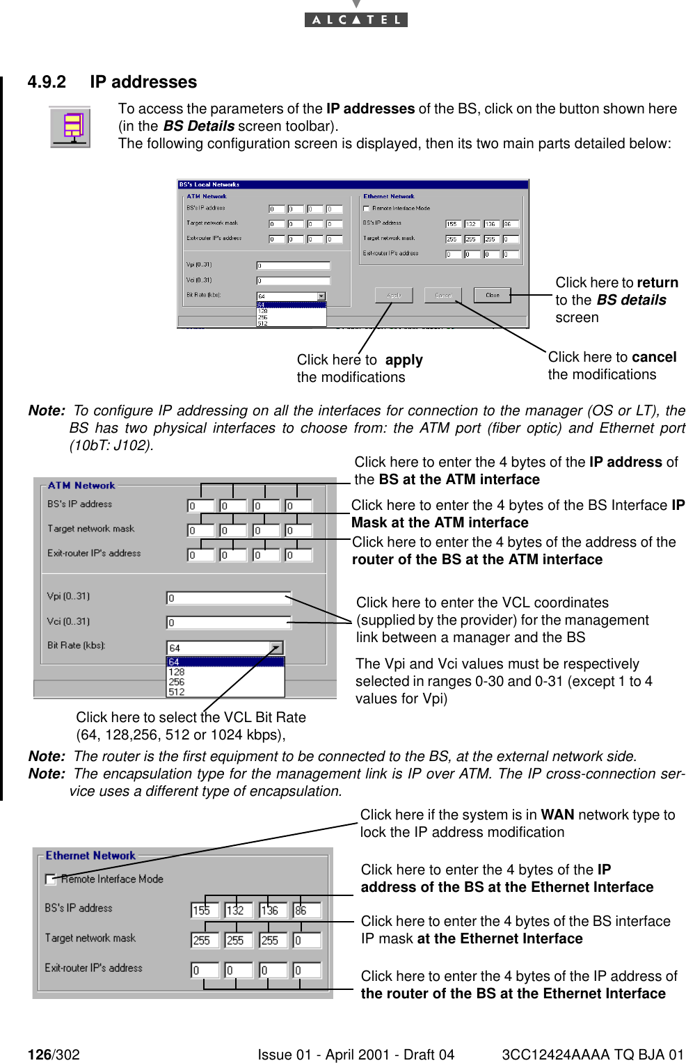 126/302 Issue 01 - April 2001 - Draft 04 3CC12424AAAA TQ BJA 011824.9.2 IP addressesNote:  To configure IP addressing on all the interfaces for connection to the manager (OS or LT), theBS has two physical interfaces to choose from: the ATM port (fiber optic) and Ethernet port(10bT: J102).Note:  The router is the first equipment to be connected to the BS, at the external network side.Note:  The encapsulation type for the management link is IP over ATM. The IP cross-connection ser-vice uses a different type of encapsulation.To access the parameters of the IP addresses of the BS, click on the button shown here(in the BS Details screen toolbar).The following configuration screen is displayed, then its two main parts detailed below:Click here to cancel the modificationsClick here to return to the BS details screenClick here to  apply the modificationsClick here to enter the 4 bytes of the IP address of the BS at the ATM interface Click here to enter the 4 bytes of the BS Interface IPMask at the ATM interface  Click here to enter the 4 bytes of the address of the router of the BS at the ATM interface Click here to enter the VCL coordinates (supplied by the provider) for the management link between a manager and the BSThe Vpi and Vci values must be respectively selected in ranges 0-30 and 0-31 (except 1 to 4 values for Vpi) Click here to select the VCL Bit Rate (64, 128,256, 512 or 1024 kbps),  Click here if the system is in WAN network type to lock the IP address modificationClick here to enter the 4 bytes of the BS interface IP mask at the Ethernet InterfaceClick here to enter the 4 bytes of the IP address of the router of the BS at the Ethernet InterfaceClick here to enter the 4 bytes of the IP address of the BS at the Ethernet Interface