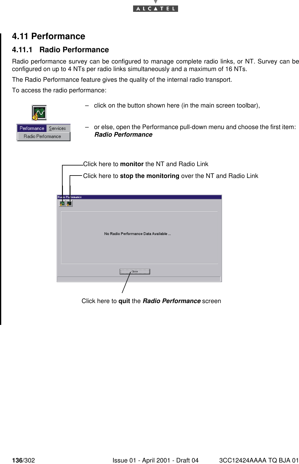 136/302 Issue 01 - April 2001 - Draft 04 3CC12424AAAA TQ BJA 011824.11 Performance4.11.1 Radio PerformanceRadio performance survey can be configured to manage complete radio links, or NT. Survey can beconfigured on up to 4 NTs per radio links simultaneously and a maximum of 16 NTs.The Radio Performance feature gives the quality of the internal radio transport.To access the radio performance:–click on the button shown here (in the main screen toolbar),–or else, open the Performance pull-down menu and choose the first item:Radio PerformanceClick here to monitor the NT and Radio LinkClick here to stop the monitoring over the NT and Radio LinkClick here to quit the Radio Performance screen