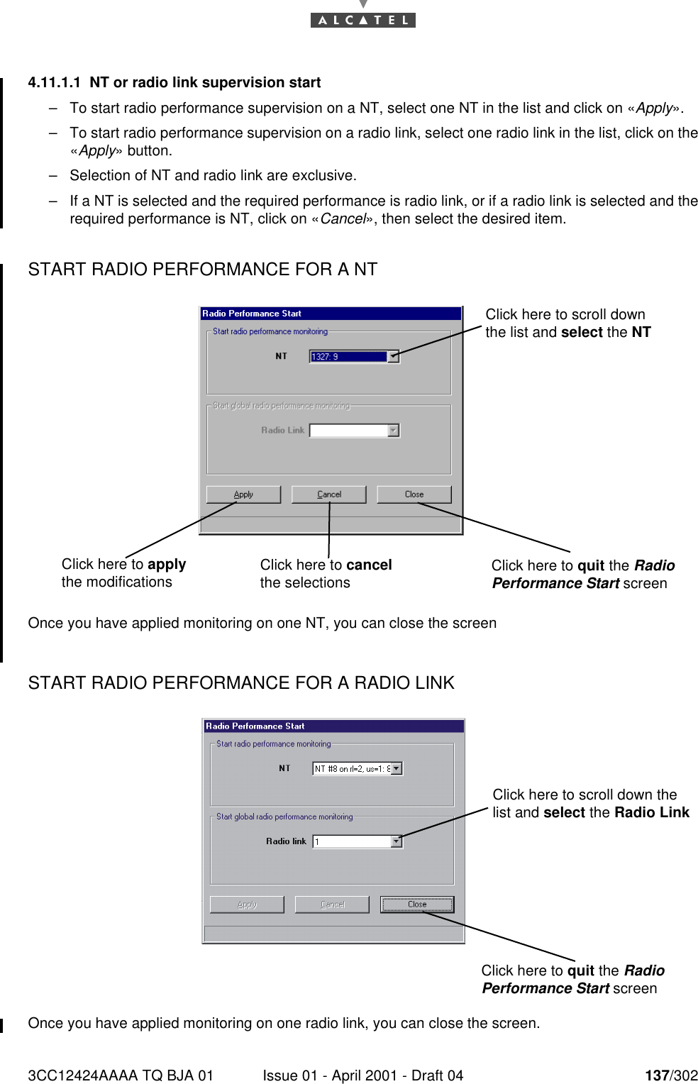 3CC12424AAAA TQ BJA 01 Issue 01 - April 2001 - Draft 04 137/3021824.11.1.1 NT or radio link supervision start–To start radio performance supervision on a NT, select one NT in the list and click on «Apply».–To start radio performance supervision on a radio link, select one radio link in the list, click on the«Apply» button.–Selection of NT and radio link are exclusive.–If a NT is selected and the required performance is radio link, or if a radio link is selected and therequired performance is NT, click on «Cancel», then select the desired item.START RADIO PERFORMANCE FOR A NT  Once you have applied monitoring on one NT, you can close the screenSTART RADIO PERFORMANCE FOR A RADIO LINK Once you have applied monitoring on one radio link, you can close the screen.Click here to scroll down the list and select the NTClick here to apply the modifications Click here to cancel the selections Click here to quit the Radio Performance Start screenClick here to quit the Radio Performance Start screenClick here to scroll down the list and select the Radio Link