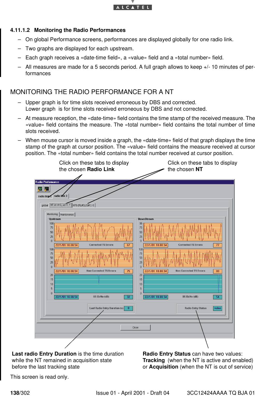 138/302 Issue 01 - April 2001 - Draft 04 3CC12424AAAA TQ BJA 011824.11.1.2  Monitoring the Radio Performances–On global Performance screens, performances are displayed globally for one radio link.–Two graphs are displayed for each upstream.–Each graph receives a «date-time field», a «value» field and a «total number» field. –All measures are made for a 5 seconds period. A full graph allows to keep +/- 10 minutes of per-formancesMONITORING THE RADIO PERFORMANCE FOR A NT –Upper graph is for time slots received erroneous by DBS and corrected.Lower graph  is for time slots received erroneous by DBS and not corrected.–At measure reception, the «date-time» field contains the time stamp of the received measure. The«value» field contains the measure. The «total number» field contains the total number of timeslots received.–When mouse cursor is moved inside a graph, the «date-time» field of that graph displays the timestamp of the graph at cursor position. The «value» field contains the measure received at cursorposition. The «total number» field contains the total number received at cursor position.  This screen is read only.Last radio Entry Duration is the time duration while the NT remained in acquisition state before the last tracking stateRadio Entry Status can have two values: Tracking  (when the NT is active and enabled) or Acquisition (when the NT is out of service)Click on these tabs to display the chosen Radio Link Click on these tabs to display the chosen NT  