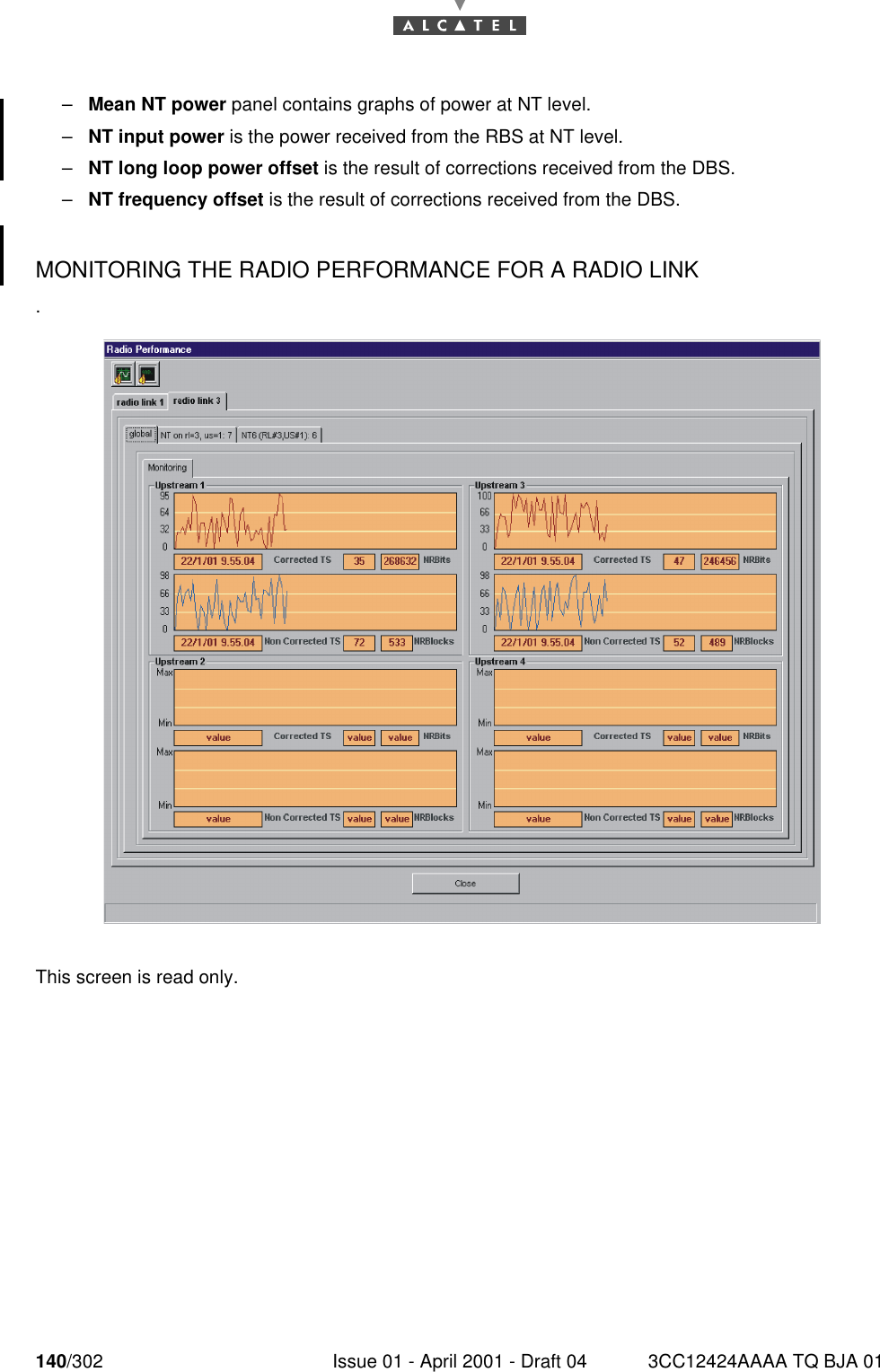 140/302 Issue 01 - April 2001 - Draft 04 3CC12424AAAA TQ BJA 01182–Mean NT power panel contains graphs of power at NT level.–NT input power is the power received from the RBS at NT level.–NT long loop power offset is the result of corrections received from the DBS.–NT frequency offset is the result of corrections received from the DBS.MONITORING THE RADIO PERFORMANCE FOR A RADIO LINK .This screen is read only. 