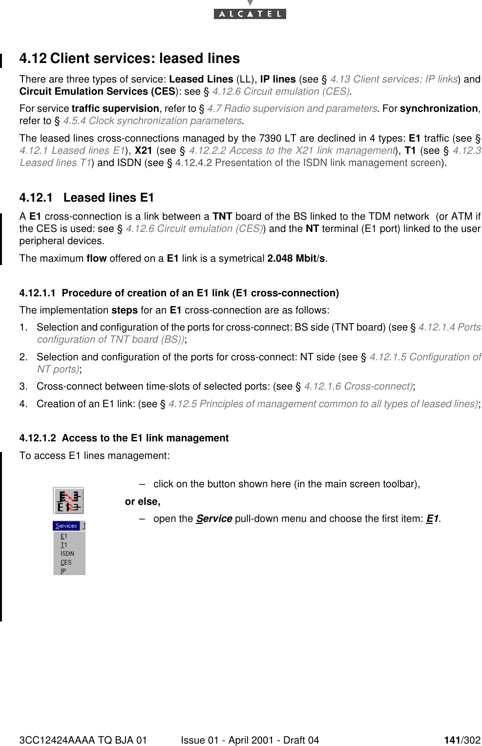 3CC12424AAAA TQ BJA 01 Issue 01 - April 2001 - Draft 04 141/3021824.12 Client services: leased linesThere are three types of service: Leased Lines (LL), IP lines (see § 4.13 Client services: IP links) andCircuit Emulation Services (CES): see § 4.12.6 Circuit emulation (CES).For service traffic supervision, refer to § 4.7 Radio supervision and parameters. For synchronization,refer to § 4.5.4 Clock synchronization parameters.The leased lines cross-connections managed by the 7390 LT are declined in 4 types: E1 traffic (see §4.12.1 Leased lines E1), X21 (see § 4.12.2.2 Access to the X21 link management), T1 (see § 4.12.3Leased lines T1) and ISDN (see § 4.12.4.2 Presentation of the ISDN link management screen).4.12.1 Leased lines E1A E1 cross-connection is a link between a TNT board of the BS linked to the TDM network  (or ATM ifthe CES is used: see § 4.12.6 Circuit emulation (CES)) and the NT terminal (E1 port) linked to the userperipheral devices.The maximum flow offered on a E1 link is a symetrical 2.048 Mbit/s.4.12.1.1 Procedure of creation of an E1 link (E1 cross-connection)The implementation steps for an E1 cross-connection are as follows:1. Selection and configuration of the ports for cross-connect: BS side (TNT board) (see § 4.12.1.4 Portsconfiguration of TNT board (BS));2. Selection and configuration of the ports for cross-connect: NT side (see § 4.12.1.5 Configuration ofNT ports);3. Cross-connect between time-slots of selected ports: (see § 4.12.1.6 Cross-connect);4. Creation of an E1 link: (see § 4.12.5 Principles of management common to all types of leased lines);4.12.1.2 Access to the E1 link managementTo access E1 lines management:–click on the button shown here (in the main screen toolbar),or else,–open the Service pull-down menu and choose the first item: E1.