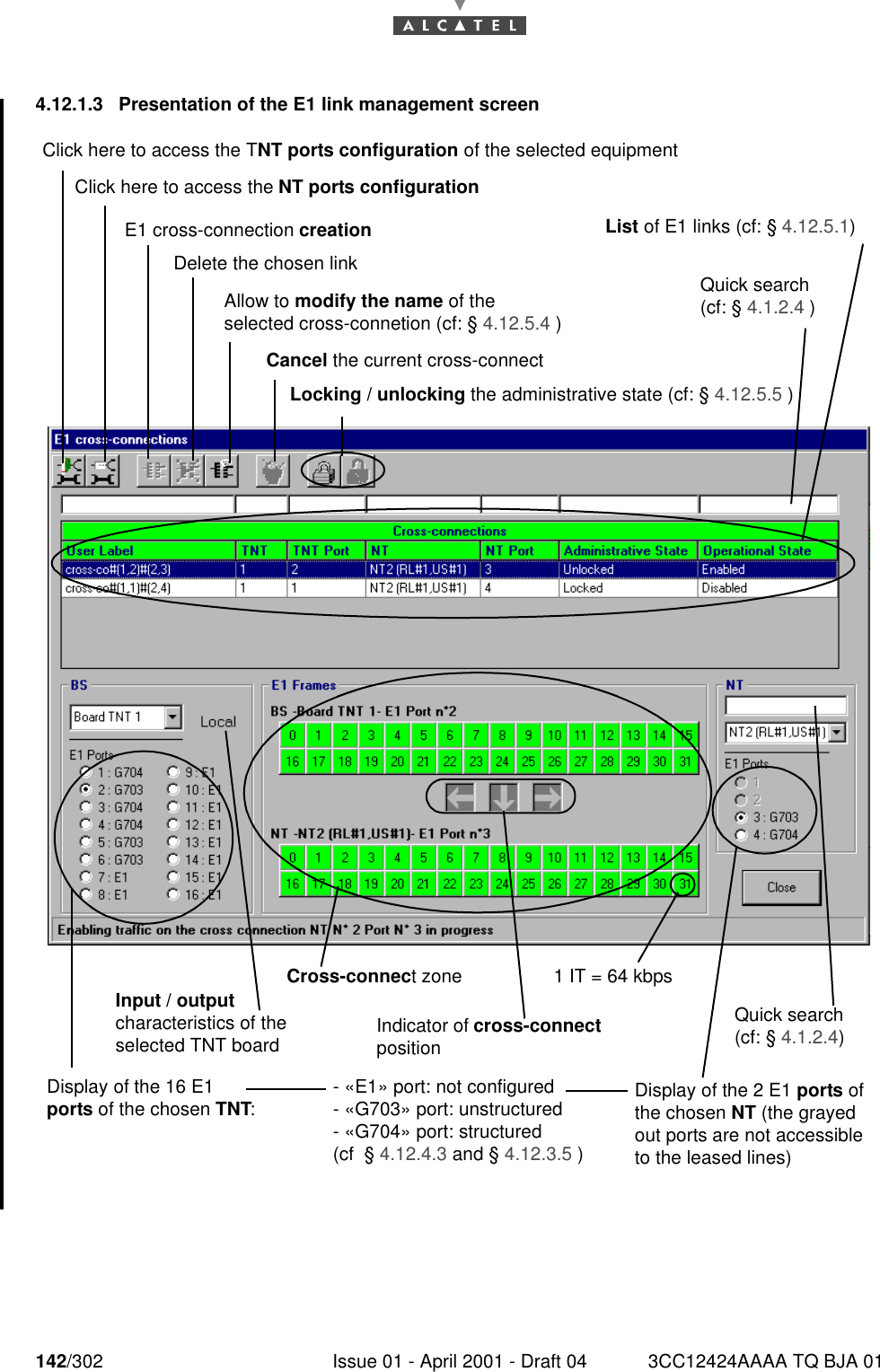 142/302 Issue 01 - April 2001 - Draft 04 3CC12424AAAA TQ BJA 011824.12.1.3  Presentation of the E1 link management screenClick here to access the TNT ports configuration of the selected equipmentClick here to access the NT ports configurationE1 cross-connection creationDelete the chosen linkAllow to modify the name of the selected cross-connetion (cf: § 4.12.5.4 )Cancel the current cross-connectLocking / unlocking the administrative state (cf: § 4.12.5.5 )List of E1 links (cf: § 4.12.5.1)Quick search (cf: § 4.1.2.4 )Display of the 16 E1 ports of the chosen TNT:Input / output characteristics of the selected TNT boardCross-connect zoneIndicator of cross-connect position1 IT = 64 kbpsQuick search (cf: § 4.1.2.4)Display of the 2 E1 ports of the chosen NT (the grayed out ports are not accessible to the leased lines)- «E1» port: not configured- «G703» port: unstructured- «G704» port: structured(cf  § 4.12.4.3 and § 4.12.3.5 )